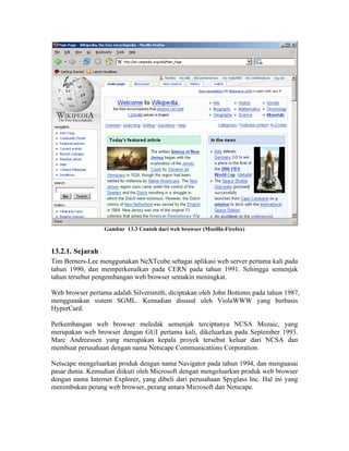 Gambar 13.3 Contoh dari web browser (Mozilla-Firefox)



13.2.1. Sejarah
Tim Berners-Lee menggunakan NeXTcube sebagai aplikasi web server pertama kali pada
tahun 1990, dan memperkenalkan pada CERN pada tahun 1991. Sehingga semenjak
tahun tersebut pengembangan web browser semakin meningkat.

Web browser pertama adalah Silversmith, diciptakan oleh John Bottoms pada tahun 1987,
menggunakan sistem SGML. Kemudian disusul oleh ViolaWWW yang berbasis
HyperCard.

Perkembangan web browser meledak semenjak terciptanya NCSA Mozaic, yang
merupakan web browser dengan GUI pertama kali, dikeluarkan pada September 1993.
Marc Andreessen yang merupakan kepala proyek tersebut keluar dari NCSA dan
membuat perusahaan dengan nama Netscape Communications Corporation.

Netscape mengeluarkan produk dengan nama Navigator pada tahun 1994, dan menguasai
pasar dunia. Kemudian diikuti oleh Microsoft dengan mengeluarkan produk web browser
dengan nama Internet Explorer, yang dibeli dari perusahaan Spyglass Inc. Hal ini yang
menimbukan perang web browser, perang antara Microsoft dan Netscape.
 