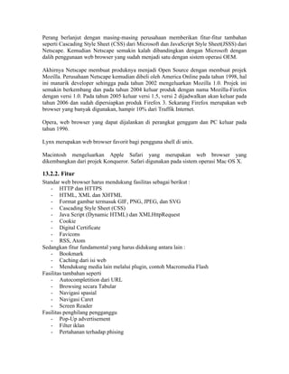 Perang berlanjut dengan masing-masing perusahaan memberikan fitur-fitur tambahan
seperti Cascading Style Sheet (CSS) dari Microsoft dan JavaScript Style Sheet(JSSS) dari
Netscape. Kemudian Netscape semakin kalah dibandingkan dengan Microsoft dengan
dalih penggunaan web browser yang sudah menjadi satu dengan sistem operasi OEM.

Akhirnya Netscape membuat produknya menjadi Open Source dengan membuat projek
Mozilla. Perusahaan Netscape kemudian dibeli oleh America Online pada tahun 1998, hal
ini manarik developer sehingga pada tahun 2002 mengeluarkan Mozilla 1.0. Projek ini
semakin berkembang dan pada tahun 2004 keluar produk dengan nama Mozilla-Firefox
dengan versi 1.0. Pada tahun 2005 keluar versi 1.5, versi 2 dijadwalkan akan keluar pada
tahun 2006 dan sudah dipersiapkan produk Firefox 3. Sekarang Firefox merupakan web
browser yang banyak digunakan, hampir 10% dari Traffik Internet.

Opera, web browser yang dapat dijalankan di perangkat genggam dan PC keluar pada
tahun 1996.

Lynx merupakan web browser favorit bagi pengguna shell di unix.

Macintosh mengeluarkan Apple Safari yang merupakan web browser yang
dikembangkan dari projek Konqueror. Safari digunakan pada sistem operasi Mac OS X.

13.2.2. Fitur
Standar web browser harus mendukung fasilitas sebagai berikut :
   - HTTP dan HTTPS
   - HTML, XML dan XHTML
   - Format gambar termasuk GIF, PNG, JPEG, dan SVG
   - Cascading Style Sheet (CSS)
   - Java Script (Dynamic HTML) dan XMLHttpRequest
   - Cookie
   - Digital Certificate
   - Favicons
   - RSS, Atom
Sedangkan fitur fundamental yang harus didukung antara lain :
   - Bookmark
   - Caching dari isi web
   - Mendukung media lain melalui plugin, contoh Macromedia Flash
Fasilitas tambahan seperti
   - Autocompletition dari URL
   - Browsing secara Tabular
   - Navigasi spasial
   - Navigasi Caret
   - Screen Reader
Fasilitas penghilang pengganggu
   - Pop-Up advertisement
   - Filter iklan
   - Pertahanan terhadap phising
 