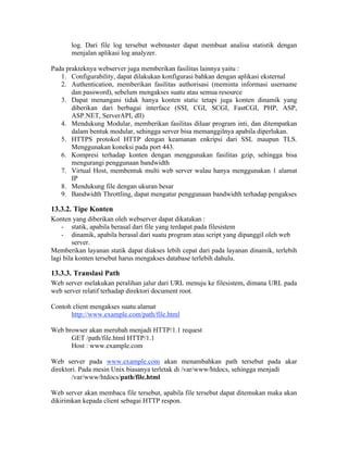 log. Dari file log tersebut webmaster dapat membuat analisa statistik dengan
       menjalan aplikasi log analyzer.

Pada prakteknya webserver juga memberikan fasilitas lainnya yaitu :
   1. Configurability, dapat dilakukan konfigurasi bahkan dengan aplikasi eksternal
   2. Authentication, memberikan fasilitas authorisasi (meminta informasi username
       dan password), sebelum mengakses suatu atau semua resource
   3. Dapat menangani tidak hanya konten static tetapi juga konten dinamik yang
       diberikan dari berbagai interface (SSI, CGI, SCGI, FastCGI, PHP, ASP,
       ASP.NET, ServerAPI, dll)
   4. Mendukung Modular, memberikan fasilitas diluar program inti, dan ditempatkan
       dalam bentuk modular, sehingga server bisa memanggilnya apabila diperlukan.
   5. HTTPS protokol HTTP dengan keamanan enkripsi dari SSL maupun TLS.
       Menggunakan koneksi pada port 443.
   6. Kompresi terhadap konten dengan menggunakan fasilitas gzip, sehingga bisa
       mengurangi penggunaan bandwidth
   7. Virtual Host, membentuk multi web server walau hanya menggunakan 1 alamat
       IP
   8. Mendukung file dengan ukuran besar
   9. Bandwidth Throttling, dapat mengatur penggunaan bandwidth terhadap pengakses

13.3.2. Tipe Konten
Konten yang diberikan oleh webserver dapat dikatakan :
    - statik, apabila berasal dari file yang terdapat pada filesistem
    - dinamik, apabila berasal dari suatu program atau script yang dipanggil oleh web
        server.
Memberikan layanan statik dapat diakses lebih cepat dari pada layanan dinamik, terlebih
lagi bila konten tersebut harus mengakses database terlebih dahulu.

13.3.3. Translasi Path
Web server melakukan peralihan jalur dari URL menuju ke filesistem, dimana URL pada
web server relatif terhadap direktori document root.

Contoh client mengakses suatu alamat
      http://www.example.com/path/file.html

Web browser akan merubah menjadi HTTP/1.1 request
      GET /path/file.html HTTP/1.1
      Host : www.example.com

Web server pada www.example.com akan menambahkan path tersebut pada akar
direktori. Pada mesin Unix biasanya terletak di /var/www/htdocs, sehingga menjadi
        /var/www/htdocs/path/file.html

Web server akan membaca file tersebut, apabila file tersebut dapat ditemukan maka akan
dikirimkan kepada client sebagai HTTP respon.
 