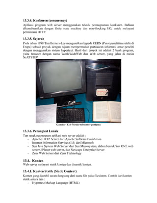13.3.4. Konkuren (concurency)
Aplikasi program web server menggunakan teknik pemrograman konkuren. Bahkan
dikombinasikan dengan finite state machine dan non-blocking I/O, untuk melayani
permintaan HTTP.

13.3.5. Sejarah
Pada tahun 1998 Tim Berners-Lee mengusulkan kepada CERN (Pusat penelitian nuklir di
Eropa) sebuah proyek dengan tujuan mempermudah pertukaran informasi antar peneliti
dengan menggunakan sistem hypertext. Hasil dari proyek ini adalah 2 buah program,
yaitu browser dengan nama WorldWideWeb dan Web server, yang jalan di mesin
NeXTSTEP.




                          Gambar 13.5 Mesin webserver pertama

13.3.6. Perangkat Lunak
Top rangking program aplikasi web server adalah :
   - Apache HTTP Server dari Apache Software Foundation
   - Internet Information Services (IIS) dari Microsoft
   - Sun Java System Web Server dari Sun Microsystem, dalam bentuk Sun ONE web
       server, iPlanet web server, dan Netscape Enterprice Server
   - Zeus Web Server dari Zeus Technology

13.4. Konten
Web server melayani statik konten dan dinamik konten.

13.4.1. Konten Statik (Static Content)
Konten yang diambil secara langsung dari suatu file pada filesistem. Contoh dari konten
statik antara lain :
    - Hypertext Markup Language (HTML)
 