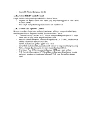 -   Extensible Markup Language (XML)

13.4.2. Client-Side Dynamic Content
Fungsi dinamis dari aplikasi dijalankan disisi client. Contoh :
   - Program dan Applet, contoh Java Applet yang berjalan menggunakan Java Virtual
       Machine (JVM).
   - Java Script, merupakan komponen dinamis dari web browser

13.4.3. Server-Side Dynamic Content
Dengan mengakses fungsi yang terdapat di webserver sehingga memperoleh hasil yang
sesuai request disebut dengan server-side dynamic content. Contoh :
    - Common Gateway Interface (CGI), dengan menggunakan pemrogam PERL dapat
        dibuat aplikasi yang sesuai dengan keinginan client
    - API dari webserver tertentu, contoh Netscape Server API (NSAPI), dan Microsoft
        internet Information Server API (ISAPI)
    - Servlet, menjalankan aplikasi applet disisi server
    - Server-Side Includes (SSI), digunakan oleh webserver yang mendukung teknologi
        JAVA sehingga dapat merubah beberapa bagian kecil dari HTML
    - Java Server Page (JSP), mengenerate halaman HTML dari suatu aplikasi
    - PHP Hypertext Preprocessor (PHP), aplikasi modular yang ditambahkan kepada
        webserver untuk membentuk suatu halaman HTML yang disesuaikan dengan
        input.
 