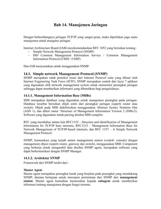 Bab 14. Manajemen Jaringan

Dengan berkembangnya jaringan TCP/IP yang sangat pesat, maka diperlukan juga suatu
manajemen untuk mengatur jaringan.

Internet Architecture Board (IAB) merekomendasikan RFC 1052 yang berisikan tentang :
    - Simple Network Management Protocol (SNMP)
    - ISO Common Management Information Service / Common Management
        Information Protocol (CMIS / CMIP)

Dan IAB menyarankan untuk menggunakan SNMP.

14.1. Simple network Management Protocol (SNMP)
SNMP merupakan salah protokol resmi dari Internet Protocol suite yang dibuat oleh
Internet Engineering Task Force (IETF). SNMP merupakan contoh dari layer 7 aplikasi
yang digunakan oleh network management system untuk memonitor perangkat jaringan
sehingga dapat memberikan informarsi yang dibutuhkan bagi pengelolanya.

14.1.1. Management Information Base (MIBs)
MIB merupakan database yang digunakan untuk manajemen perangkat pada jaringan.
Database tersebut berisikan objek entiti dari perangkat jaringan (seperti router atau
switch). Objek pada MIB didefinisikan menggunakan Abstract Syntax Notation One
(ASN 1), dan diberi nama “Structure of Management Information Version 2 (SMIv2).
Software yang digunakan untuk parsing disebut MIB compiler.

RFC yang membahas antara lain RFC1155 – Structure and identification of Management
Information for TCP/IP base internets, RFC1213 – Management Information Base for
Network Management of TCP/IP-based internets, dan RFC 1157 – A Simple Network
Management Protocol.

SNMP, komunikasi yang terjadi antara management station (contoh: console) dengan
management object (seperti router, gateway dan switch), menggunakan MIB. Component
yang berkerja untuk mengambil data disebut SNMP agent, merupakan software yang
dapat berkomunikasi dengan SNMP Manager.

14.1.2. Arsitektur SNMP
Framework dari SNMP terdiri dari :

Master Agent
Master agent merupakan perangkat lunak yang berjalan pada perangkat yang mendukung
SNMP, dimana bertujuan untuk merespon permintaan dari SNMP dari management
station. Master agent kemudian meneruskan kepada subagent untuk memberikan
informasi tentang manajemen dengan fungsi tertentu.
 