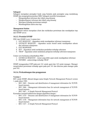 Subagent
Subagent merupakan perangkat lunak yang berjalan pada perangkat yang mendukung
SNMP dan mengimplementasikan MIB. Subagent memiliki kemampuan :
   - Mengumpulkan informasi dari objek yang dimanaj
   - Mengkonfigurasi informasi dari objek yang dimanaj
   - Merespon terhadap permintaan manajer
   - Membangkitkan alarm atau trap

Management Station
Management station merupakan client dan melakukan permintaan dan mendapakan trap
dari SNMP server.

14.1.3. Protokol SNMP
PDU dari SNMP (versi 1) antara lain :
  1. GET REQUEST – digunakan untuk mendapatkan informasi manajemen
  2. GETNEXT REQUEST – digunakan secara iteratif untuk mendapatkan sekuen
      dari informasi manajemen
  3. GET RESPONSE
  4. SET – digunakan untuk melakukan perubahan terhadap subsistem
  5. TRAP – digunakan untuk melakukan pelaporan terhadap subsistem manajemen

Untuk versi berikutnya ditambahkan PDU :
   1. GETBULK REQUEST – iterasi yang lebih cepat untuk mendapatkan informasi
   2. INFORM – acknowledge terhadap TRAP

SNMP menggunakan UDP pada port 161 untuk agent dan 162 untuk manager. Manager
mengirimkan permintaan terhadap agent pada port 161 dan diterima pada manager pada
port 162.

14.1.4. Perkembangan dan penggunaan

Version 1
RFC untuk SNMP, dikenal dengan nama Simple Network Management Protocol version
1, pada tahun 1988 :
    - RFC 1065 – Structure and identification of management information for TCP/IP-
       based internets
    - RFC 1066 – Management information base for network management of TCP/IP-
       based internets
    - RFC 1067 – A Simple Network Management Protocol
Kemudian menjadi kadaluwarsa dengan digantikan dengan :
    - RFC 1155 – Structure and identification of management information for TCP/IP-
       based internets
    - RFC 1156 – Management information base for network management of TCP/IP-
       based internets
    - RFC 1167 – A Simple Network Management Protocol
 