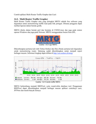 Contoh aplikasi Multi Router Traffic Grapher dan Cacti

14.2. Multi Router Traffic Grapher
Multi Router Traffic Grapher atau yang disingkat MRTG adalah free software yang
digunakan untuk memonitoring traffik load pada link jaringan. Dimana pengguna dapat
melihat laporan dalam bentuk grafik.

MRTG ditulis dalam bentuk perl dan berjalan di UNIX/Linux dan juga pada sistem
operasi Windows dan juga pada Netware. MRTG menggunakan lisensi Gnu GPL.




                               Gambar 14.2 Logo MRTG

Dikembangkan pertama kali oleh Tobias Oetiker dan Dave Rand, pertama kali digunakan
untuk memonitoring router. Sekarang sudah dikembangkan untuk menjadi report
berbagai macam. Informasi lengkap dapat dilihat di http://oss.oetiker.ch/mrtg/




                           Gambar 14.3 Contoh traffik MRTG

MRTG berkembang menjadi RRDTool, yaitu round-robin database tool. Penggunaan
RRDTool dapat dikembangkan menjadi berbagai macam aplikasi contohnya cacti,
JFFNms dan masih banyak lainnya.
 