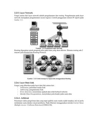 2.2.5. Layer Network
Fungsi utama dari layer network adalah pengalamatan dan routing. Pengalamatan pada layer
network merupakan pengalamatan secara logical, Contoh penggunaan alamat IP seperti pada
Gambar 2.11.




                            Gambar 2.11 Pengalamat logic dan fisik
Routing digunakan untuk pengarah jalur paket data yang akan dikirim. Dimana routing ada 2
macam yaitu Routed dan Routing Protocol.




                 Gambar 2.12 Untuk menuju ke tujuan lain menggunakan Routing

2.2.6. Layer Data Link
Fungsi yang diberikan pada layer data link antara lain :
   - Arbitration, pemilihan media fisik
   - Addressing, pengalamatan fisik
   - Error detection, menentukan apakah data telah berhasil terkirim
   - Identify Data Encapsulation, menentukan pola header pada suatu data

2.2.6.1. Arbitrasi
Penentuan waktu pengiriman data yang tepat apabila suatu media sudah terpakai, hal ini perlu
melakukan suatu deteksi sinyal pembawa. Pada Ethernet menggunakan metode Carrier Sense
Multiple Access / Collision Detection (CSMA/CD).
 
