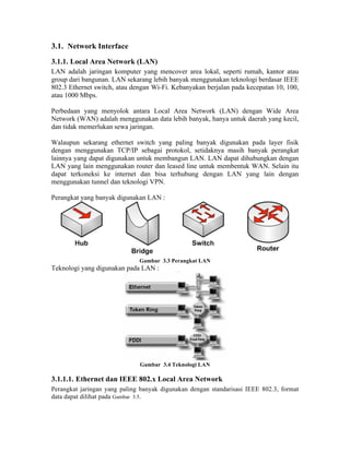 3.1. Network Interface
3.1.1. Local Area Network (LAN)
LAN adalah jaringan komputer yang mencover area lokal, seperti rumah, kantor atau
group dari bangunan. LAN sekarang lebih banyak menggunakan teknologi berdasar IEEE
802.3 Ethernet switch, atau dengan Wi-Fi. Kebanyakan berjalan pada kecepatan 10, 100,
atau 1000 Mbps.

Perbedaan yang menyolok antara Local Area Network (LAN) dengan Wide Area
Network (WAN) adalah menggunakan data lebih banyak, hanya untuk daerah yang kecil,
dan tidak memerlukan sewa jaringan.

Walaupun sekarang ethernet switch yang paling banyak digunakan pada layer fisik
dengan menggunakan TCP/IP sebagai protokol, setidaknya masih banyak perangkat
lainnya yang dapat digunakan untuk membangun LAN. LAN dapat dihubungkan dengan
LAN yang lain menggunakan router dan leased line untuk membentuk WAN. Selain itu
dapat terkoneksi ke internet dan bisa terhubung dengan LAN yang lain dengan
menggunakan tunnel dan teknologi VPN.

Perangkat yang banyak digunakan LAN :




                              Gambar 3.3 Perangkat LAN
Teknologi yang digunakan pada LAN :




                              Gambar 3.4 Teknologi LAN

3.1.1.1. Ethernet dan IEEE 802.x Local Area Network
Perangkat jaringan yang paling banyak digunakan dengan standarisasi IEEE 802.3, format
data dapat dilihat pada Gambar 3.5.
 