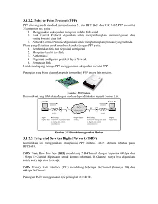 3.1.2.2. Point-to-Point Protocol (PPP)
PPP diterangkan di standard protocol nomer 51, dan RFC 1661 dan RFC 1662. PPP memiliki
3 komponen inti, yaitu :
    1. Menggunakan enkapsulasi datagram melalui link serial
    2. Link Control Protocol digunakan untuk menyambungkan, menkonfigurasi, dan
       testing koneksi data link
    3. Network Control Protocol digunakan untuk menghubungkan protokol yang berbeda.
Phase yang dilakukan untuk membuat koneksi dengan PPP yaitu:
    1. Pembentukan link dan negosiasi konfigurasi
    2. Mengukur kualiti dari link
    3. Authentikasi
    4. Negosiasi configurasi protokol layer Network
    5. Pemutusan link
Untuk media yang lainnya PPP menggunakan enkapsulasi melalui PPP.

Perangkat yang biasa digunakan pada komunikasi PPP antara lain modem.




                                  Gambar 3.18 Modem
Komunikasi yang dilakukan dengan modem dapat dilakukan seperti Gambar 3.19.




                         Gambar 3.19 Koneksi menggunakan Modem

3.1.2.3. Integrated Services Digital Network (ISDN)
Komunikasi ini menggunakan enkapsulasi PPP melalui ISDN, dimana dibahas pada
RFC1618.

ISDN Basic Rate Interface (BRI) mendukung 2 B-Channel dengan kapasitas 64kbps dan
16kbps D-Channel digunakan untuk kontrol informasi. B-Channel hanya bisa digunakan
untuk voice saja atau data saja.

ISDN Primary Rate Interface (PRI) mendukung beberapa B-Channel (biasanya 30) dan
64kbps D-Channel.

Perangkat ISDN menggunakan tipe perangkat DCE/DTE.
 