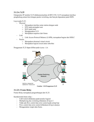 3.1.2.4. X.25
Enkapsulasi IP melalui X.25 didokumentasikan di RFC1356. X.25 merupakan interface
penghubung antara host dengan packet switching, dan banyak digunakan pada ISDN.

Layer pada X.25:
   - Physical
           o Merupakan interface antar station dengan node
           o DTE pada perangkat user
           o DCE pada node
           o Menggunakan X.21
           o Merupakan sequence dari frame
   - Link
           o Link Access Protocol Balance (LAPB), merupakan bagian dari HDLC
   - Packet
           o Merupakan eksternal virtual circuit
           o Merupakan logical circuit antar subcriber

Penggunaan X.25 dapat dilihat pada Gambar 3.20.




                               Gambar 3.20 Penggunaan X.25

3.1.2.5. Frame Relay
Frame Relay merupakan pengembangan dari X.25.

Karakteristik frame relay :
   - Call Control dilakukan pada koneksi logical.
   - Multiplexing dan switching dilakukan di layer 2
   - Tidak ada flow control dan error control pada setiap hop
   - Flow control dan error control dilakukan di layer atasnya
   - Menggunakan single data frame.
 