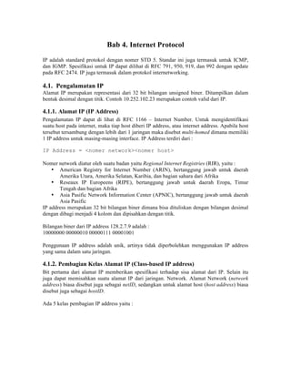 Bab 4. Internet Protocol
IP adalah standard protokol dengan nomer STD 5. Standar ini juga termasuk untuk ICMP,
dan IGMP. Spesifikasi untuk IP dapat dilihat di RFC 791, 950, 919, dan 992 dengan update
pada RFC 2474. IP juga termasuk dalam protokol internetworking.

4.1. Pengalamatan IP
Alamat IP merupakan representasi dari 32 bit bilangan unsigned biner. Ditampilkan dalam
bentuk desimal dengan titik. Contoh 10.252.102.23 merupakan contoh valid dari IP.

4.1.1. Alamat IP (IP Address)
Pengalamatan IP dapat di lihat di RFC 1166 – Internet Number. Untuk mengidentifikasi
suatu host pada internet, maka tiap host diberi IP address, atau internet address. Apabila host
tersebut tersambung dengan lebih dari 1 jaringan maka disebut multi-homed dimana memiliki
1 IP address untuk masing-masing interface. IP Address terdiri dari :

IP Address = <nomer network><nomer host>

Nomer network diatur oleh suatu badan yaitu Regional Internet Registries (RIR), yaitu :
    • American Registry for Internet Number (ARIN), bertanggung jawab untuk daerah
       Amerika Utara, Amerika Selatan, Karibia, dan bagian sahara dari Afrika
    • Reseaux IP Europeens (RIPE), bertanggung jawab untuk daerah Eropa, Timur
       Tengah dan bagian Afrika
    • Asia Pasific Network Information Center (APNIC), bertanggung jawab untuk daerah
       Asia Pasific
IP address merupakan 32 bit bilangan biner dimana bisa dituliskan dengan bilangan desimal
dengan dibagi menjadi 4 kolom dan dipisahkan dengan titik.

Bilangan biner dari IP address 128.2.7.9 adalah :
10000000 00000010 00000111 00001001

Penggunaan IP address adalah unik, artinya tidak diperbolehkan menggunakan IP address
yang sama dalam satu jaringan.

4.1.2. Pembagian Kelas Alamat IP (Class-based IP address)
Bit pertama dari alamat IP memberikan spesifikasi terhadap sisa alamat dari IP. Selain itu
juga dapat memisahkan suatu alamat IP dari jaringan. Network. Alamat Network (network
address) biasa disebut juga sebagai netID, sedangkan untuk alamat host (host address) biasa
disebut juga sebagai hostID.

Ada 5 kelas pembagian IP address yaitu :
 