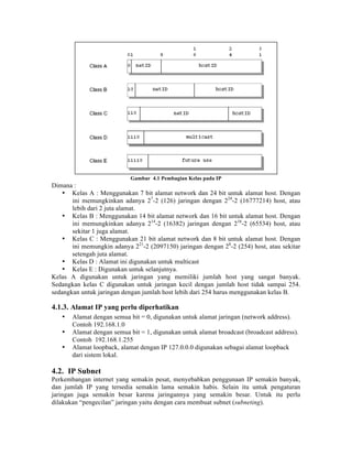 Gambar 4.1 Pembagian Kelas pada IP
Dimana :
    • Kelas A : Menggunakan 7 bit alamat network dan 24 bit untuk alamat host. Dengan
       ini memungkinkan adanya 27-2 (126) jaringan dengan 224-2 (16777214) host, atau
       lebih dari 2 juta alamat.
    • Kelas B : Menggunakan 14 bit alamat network dan 16 bit untuk alamat host. Dengan
       ini memungkinkan adanya 214-2 (16382) jaringan dengan 216-2 (65534) host, atau
       sekitar 1 juga alamat.
    • Kelas C : Menggunakan 21 bit alamat network dan 8 bit untuk alamat host. Dengan
       ini memungkin adanya 221-2 (2097150) jaringan dengan 28-2 (254) host, atau sekitar
       setengah juta alamat.
    • Kelas D : Alamat ini digunakan untuk multicast
    • Kelas E : Digunakan untuk selanjutnya.
Kelas A digunakan untuk jaringan yang memiliki jumlah host yang sangat banyak.
Sedangkan kelas C digunakan untuk jaringan kecil dengan jumlah host tidak sampai 254.
sedangkan untuk jaringan dengan jumlah host lebih dari 254 harus menggunakan kelas B.

4.1.3. Alamat IP yang perlu diperhatikan
   •   Alamat dengan semua bit = 0, digunakan untuk alamat jaringan (network address).
       Contoh 192.168.1.0
   •   Alamat dengan semua bit = 1, digunakan untuk alamat broadcast (broadcast address).
       Contoh 192.168.1.255
   •   Alamat loopback, alamat dengan IP 127.0.0.0 digunakan sebagai alamat loopback
       dari sistem lokal.

4.2. IP Subnet
Perkembangan internet yang semakin pesat, menyebabkan penggunaan IP semakin banyak,
dan jumlah IP yang tersedia semakin lama semakin habis. Selain itu untuk pengaturan
jaringan juga semakin besar karena jaringannya yang semakin besar. Untuk itu perlu
dilakukan “pengecilan” jaringan yaitu dengan cara membuat subnet (subneting).
 
