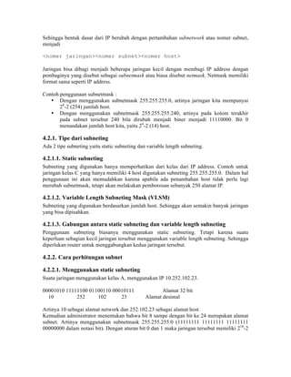 Sehingga bentuk dasar dari IP berubah dengan pertambahan subnetwork atau nomer subnet,
menjadi

<nomer jaringan><nomer subnet><nomer host>

Jaringan bisa dibagi menjadi beberapa jaringan kecil dengan membagi IP address dengan
pembaginya yang disebut sebagai subnetmask atau biasa disebut netmask. Netmask memiliki
format sama seperti IP address.

Contoh penggunaan subnetmask :
   • Dengan menggunakan subnetmask 255.255.255.0, artinya jaringan kita mempunyai
       28-2 (254) jumlah host.
   • Dengan menggunakan subnetmask 255.255.255.240, artinya pada kolom terakhir
       pada subnet tersebut 240 bila dirubah menjadi biner menjadi 11110000. Bit 0
       menandakan jumlah host kita, yaitu 24-2 (14) host.

4.2.1. Tipe dari subneting
Ada 2 tipe subneting yaitu static subneting dan variable length subneting.

4.2.1.1. Static subneting
Subneting yang digunakan hanya memperhatikan dari kelas dari IP address. Contoh untuk
jaringan kelas C yang hanya memiliki 4 host digunakan subneting 255.255.255.0. Dalam hal
penggunaan ini akan memudahkan karena apabila ada penambahan host tidak perlu lagi
merubah subnetmask, tetapi akan melakukan pemborosan sebanyak 250 alamat IP.

4.2.1.2. Variable Length Subneting Mask (VLSM)
Subneting yang digunakan berdasarkan jumlah host. Sehingga akan semakin banyak jaringan
yang bisa dipisahkan.

4.2.1.3. Gabungan antara static subneting dan variable length subneting
Penggunaan subneting biasanya menggunakan static subneting. Tetapi karena suatu
keperluan sebagian kecil jaringan tersebut menggunakan variable length subneting. Sehingga
diperlukan router untuk menggabungkan kedua jaringan tersebut.

4.2.2. Cara perhitungan subnet

4.2.2.1. Menggunakan static subneting
Suatu jaringan menggunakan kelas A, menggunakan IP 10.252.102.23.

00001010 11111100 01100110 00010111                   Alamat 32 bit
  10         252     102      23               Alamat desimal

Artinya 10 sebagai alamat network dan 252.102.23 sebagai alamat host.
Kemudian administrator menentukan bahwa bit 8 sampe dengan bit ke 24 merupakan alamat
subnet. Artinya menggunakan subnetmask 255.255.255.0 (11111111 11111111 11111111
00000000 dalam notasi bit). Dengan aturan bit 0 dan 1 maka jaringan tersebut memiliki 216-2
 