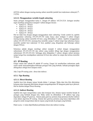 (65534) subnet dengan masing-masing subnet memiliki jumlah host maksimum sebanyak 28-
2 (254).

4.2.2.2. Menggunakan variable length subneting
Suatu jaringan menggunakan kelas C, dengan IP address 165.214.32.0. Jaringan tersebut
ingin membagi jaringannya menjadi 5 subnet dengan rincian :
    • Subnet #1 : 50 host
    • Subnet #2 : 50 host
    • Subnet #3 : 50 host
    • Subnet #4 : 30 host
    • Subnet #5 : 30 host
Hal ini tidak bisa dicapai dengan menggunakan static subneting. Untuk contoh ini, apabila
menggunakan subneting 255.255.255.192 maka hanya akan terdapat 4 subnet dengan
masing-masing subnet memiliki 64 host, yang dibutuhkan 5 subnet. Apabila menggunakan
subnet 255.255.255.224, memang bisa memiliki sampe 8 subnet tetapi tiap subnetnya hanya
memiliki jumlah host maksimal 32 host, padahal yang diinginkan ada beberapa subnet
dengan 50 host.

Solusinya adalah dengan membagi subnet menjadi 4 subnet dengan menggunakan
subnetmask 255.255.255.192 dan subnet yang terakhir dibagi lagi dengan menggunakan
subnetmask 255.255.255.224. Sehingga akan didapatkan 5 subnet, dengan subnet pertama
sampe ketiga bisa mendapatkan maksimal 64 host dan subnet ke empat dan kelima memiliki
32 host.

4.3. IP Routing
Fungsi utama dari sebuah IP adalah IP routing. Fungsi ini memberikan mekanisme pada
router untuk menyambungkan beberapa jaringan fisik yang berbeda. Sebuah perangkat dapat
difungsikan sebagai host maupun router.

Ada 2 tipe IP routing yaitu : direct dan indirect.

4.3.1. Tipe Routing

4.3.1.1. Direct Routing
Apabila host kita dengan tujuan berada dalam 1 jaringan. Maka data kita bila dikirimkan
ketujuan akan langsung dikirimkan dengan mengenkapsulasi IP datagram pada layer phisical.
Hal ini disebut dengan Direct Routing.

4.3.1.2. Indirect Routing
Apabila kita ingin mengirimkan suatu data ketujuan lain, dimana tujuan tersebut berada di
jaringan yang berbeda dengan kita. Maka untuk itu dibutuhkan 1 IP address lagi yang
digunakan sebagai IP gateway. Alamat pada gateway pertama (hop pertama) disebut indirect
route dalam algoritma IP routing. Alamat dari gateway pertama yang hanya diperlukan oleh
pengirim untuk mengirimkan data ke tujuan yang berada di jaringan yang berbeda.

Pada Gambar 4.2 akan diperlihatkan perbedaan direct dan indirect routing.
 
