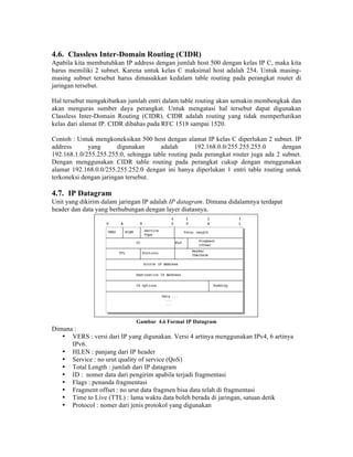 4.6. Classless Inter-Domain Routing (CIDR)
Apabila kita membutuhkan IP address dengan jumlah host 500 dengan kelas IP C, maka kita
harus memiliki 2 subnet. Karena untuk kelas C maksimal host adalah 254. Untuk masing-
masing subnet tersebut harus dimasukkan kedalam table routing pada perangkat router di
jaringan tersebut.

Hal tersebut mengakibatkan jumlah entri dalam table routing akan semakin membengkak dan
akan menguras sumber daya perangkat. Untuk mengatasi hal tersebut dapat digunakan
Classless Inter-Domain Routing (CIDR). CIDR adalah routing yang tidak memperhatikan
kelas dari alamat IP. CIDR dibahas pada RFC 1518 sampai 1520.

Contoh : Untuk mengkoneksikan 500 host dengan alamat IP kelas C diperlukan 2 subnet. IP
address      yang       digunakan      adalah      192.168.0.0/255.255.255.0       dengan
192.168.1.0/255.255.255.0, sehingga table routing pada perangkat router juga ada 2 subnet.
Dengan menggunakan CIDR table routing pada perangkat cukup dengan menggunakan
alamat 192.168.0.0/255.255.252.0 dengan ini hanya diperlukan 1 entri table routing untuk
terkoneksi dengan jaringan tersebut.

4.7. IP Datagram
Unit yang dikirim dalam jaringan IP adalah IP datagram. Dimana didalamnya terdapat
header dan data yang berhubungan dengan layer diatasnya.




                              Gambar 4.6 Format IP Datagram
Dimana :
   • VERS : versi dari IP yang digunakan. Versi 4 artinya menggunakan IPv4, 6 artinya
      IPv6.
   • HLEN : panjang dari IP header
   • Service : no urut quality of service (QoS)
   • Total Length : jumlah dari IP datagram
   • ID : nomer data dari pengirim apabila terjadi fragmentasi
   • Flags : penanda fragmentasi
   • Fragment offset : no urut data fragmen bisa data telah di fragmentasi
   • Time to Live (TTL) : lama waktu data boleh berada di jaringan, satuan detik
   • Protocol : nomer dari jenis protokol yang digunakan
 