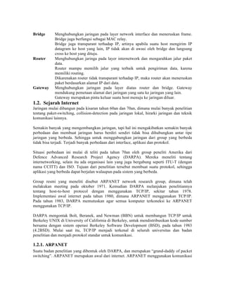 Bridge      Menghubungkan jaringan pada layer network interface dan meneruskan frame.
            Bridge juga berfungsi sebagai MAC relay.
            Bridge juga transparant terhadap IP, artinya apabila suatu host mengirim IP
            datagram ke host yang lain, IP tidak akan di awasi oleh bridge dan langsung
            cross ke host yang dituju.
Router      Menghubungkan jaringa pada layer internetwork dan mengarahkan jalur paket
            data.
            Router mampu memilih jalur yang terbaik untuk pengiriman data, karena
            memiliki routing.
            Dikarenakan router tidak transparant terhadap IP, maka router akan meneruskan
            paket berdasarkan alamat IP dari data.
Gateway     Menghubungkan jaringan pada layer diatas router dan bridge. Gateway
            mendukung pemetaan alamat dari jaringan yang satu ke jaringan yang lain.
            Gateway merupakan pintu keluar suatu host menuju ke jaringan diluar.
1.2. Sejarah Internet
Jaringan mulai dibangun pada kisaran tahun 60an dan 70an, dimana mulai banyak penelitian
tentang paket-switching, collision-detection pada jaringan lokal, hirarki jaringan dan teknik
komunikasi lainnya.

Semakin banyak yang mengembangkan jaringan, tapi hal ini mengakibatkan semakin banyak
perbedaan dan membuat jaringan harus berdiri sendiri tidak bisa dihubungkan antar tipe
jaringan yang berbeda. Sehingga untuk menggabungkan jaringan dari group yang berbeda
tidak bisa terjadi. Terjadi banyak perbedaan dari interface, aplikasi dan protokol.

Situasi perbedaan ini mulai di teliti pada tahun 70an oleh group peneliti Amerika dari
Defence Advanced Research Project Agency (DARPA). Mereka meneliti tentang
internetworking, selain itu ada organisasi lain yang juga bergabung seperti ITU-T (dengan
nama CCITT) dan ISO. Tujuan dari penelitian tersebut membuat suatu protokol, sehingga
aplikasi yang berbeda dapat berjalan walaupun pada sistem yang berbeda.

Group resmi yang meneliti disebut ARPANET network research group, dimana telah
melakukan meeting pada oktober 1971. Kemudian DARPA melanjukan penelitiannya
tentang host-to-host protocol dengan menggunakan TCP/IP, sekitar tahun 1978.
Implementasi awal internet pada tahun 1980, dimana ARPANET menggunakan TCP/IP.
Pada tahun 1983, DARPA memutuskan agar semua komputer terkoneksi ke ARPANET
menggunakan TCP/IP.

DARPA mengontak Bolt, Beranek, and Newman (BBN) untuk membangun TCP/IP untuk
Berkeley UNIX di University of California di Berkeley, untuk mendistribusikan kode sumber
bersama dengan sistem operasi Berkeley Software Development (BSD), pada tahun 1983
(4.2BSD). Mulai saat itu, TCP/IP menjadi terkenal di seluruh universitas dan badan
penelitian dan menjadi protokol standar untuk komunikasi.

1.2.1. ARPANET
Suatu badan penelitian yang dibentuk oleh DARPA, dan merupakan “grand-daddy of packet
switching”. ARPANET merupakan awal dari internet. ARPANET menggunakan komunikasi
 