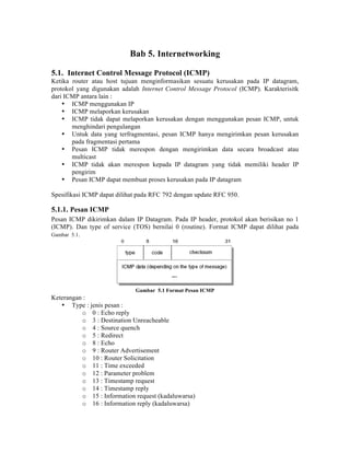 Bab 5. Internetworking

5.1. Internet Control Message Protocol (ICMP)
Ketika router atau host tujuan menginformasikan sesuatu kerusakan pada IP datagram,
protokol yang digunakan adalah Internet Control Message Protocol (ICMP). Karakterisitk
dari ICMP antara lain :
    • ICMP menggunakan IP
    • ICMP melaporkan kerusakan
    • ICMP tidak dapat melaporkan kerusakan dengan menggunakan pesan ICMP, untuk
       menghindari pengulangan
    • Untuk data yang terfragmentasi, pesan ICMP hanya mengirimkan pesan kerusakan
       pada fragmentasi pertama
    • Pesan ICMP tidak merespon dengan mengirimkan data secara broadcast atau
       multicast
    • ICMP tidak akan merespon kepada IP datagram yang tidak memiliki header IP
       pengirim
    • Pesan ICMP dapat membuat proses kerusakan pada IP datagram

Spesifikasi ICMP dapat dilihat pada RFC 792 dengan update RFC 950.

5.1.1. Pesan ICMP
Pesan ICMP dikirimkan dalam IP Datagram. Pada IP header, protokol akan berisikan no 1
(ICMP). Dan type of service (TOS) bernilai 0 (routine). Format ICMP dapat dilihat pada
Gambar 5.1.




                             Gambar 5.1 Format Pesan ICMP
Keterangan :
   • Type : jenis pesan :
          o 0 : Echo reply
          o 3 : Destination Unreacheable
          o 4 : Source quench
          o 5 : Redirect
          o 8 : Echo
          o 9 : Router Advertisement
          o 10 : Router Solicitation
          o 11 : Time exceeded
          o 12 : Parameter problem
          o 13 : Timestamp request
          o 14 : Timestamp reply
          o 15 : Information request (kadaluwarsa)
          o 16 : Information reply (kadaluwarsa)
 