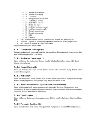 o 17 : Address mask request
            o 18 : Address mask reply
            o 30 : Traceroute
            o 31 : Datagram conversion error
            o 32 : Mobile host redirect
            o 33 : IPv6 Where-are-you
            o 34 : IPv6 I-Am-Here
            o 35 : Mobile registration request
            o 36 : Mobile registration reply
            o 37 : Domain name request
            o 38 : Domain name reply
            o 39 : SKIP
            o 40 : Photuris
   • Code : berisikan balasan laporan kerusakan dari pesan ICMP yang dikirim.
   • Checksum : digunakan untuk pengecekan kerusakan pesan ICMP yang dikirim.
   • Data : berisikan pesan ICMP yang dikirimkan.
Penjelasan tentang jenis pesan ICMP

5.1.1.1. Echo (8) dan Echo reply (0)
Echo digunakan untuk mengecek keaktifan dari suatu host. Dimana apabila host tersebut aktif
akan dibales dengan pesan Echo Reply.

5.1.1.2. Destination Unreachable (3)
Pesan ini berasal dari suatu router dimana memberitahukan bahwa host tujuan tidak dapat
dicapai (unreachable).

5.1.1.3. Source Quench (4)
Pesan ini berasal dari suatu router dimana router tidak memiliki ruang buffer untuk
meneruskan datagram.

5.1.1.4. Redirect (5)
Pesan ini berasal dari router, dimana host tersebut harus mengirimkan datagram berikutnya
kepada router yang berada pada jaringan yang dituju oleh pesan ICMP.

5.1.1.5. Router Advertisement (9) dan Router Solicitation (10)
Pesan ini digunakan oleh router yang mempunyai protokol discover. Dimana router akan
memberikan IP address kepada jaringannya dan host yang menerima IP address tersebut akan
membalas dengan pesan Router Solicitation.

5.1.1.6. Time Exceeded (11)
Pesan ini berasal dari router, dimana pesan yang dikirim sudah kehabisan waktu sesuai batas
TTL.

5.1.1.7. Parameter Problem (12)
Pesan ini diakibatkan pada proses persiapan untuk mengirimkan pesan ICMP ada kesalahan.
 