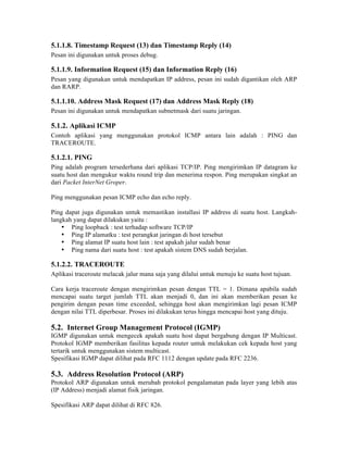 5.1.1.8. Timestamp Request (13) dan Timestamp Reply (14)
Pesan ini digunakan untuk proses debug.

5.1.1.9. Information Request (15) dan Information Reply (16)
Pesan yang digunakan untuk mendapatkan IP address, pesan ini sudah digantikan oleh ARP
dan RARP.

5.1.1.10. Address Mask Request (17) dan Address Mask Reply (18)
Pesan ini digunakan untuk mendapatkan subnetmask dari suatu jaringan.

5.1.2. Aplikasi ICMP
Contoh aplikasi yang menggunakan protokol ICMP antara lain adalah : PING dan
TRACEROUTE.

5.1.2.1. PING
Ping adalah program tersederhana dari aplikasi TCP/IP. Ping mengirimkan IP datagram ke
suatu host dan mengukur waktu round trip dan menerima respon. Ping merupakan singkat an
dari Packet InterNet Groper.

Ping menggunakan pesan ICMP echo dan echo reply.

Ping dapat juga digunakan untuk memastikan installasi IP address di suatu host. Langkah-
langkah yang dapat dilakukan yaitu :
    • Ping loopback : test terhadap software TCP/IP
    • Ping IP alamatku : test perangkat jaringan di host tersebut
    • Ping alamat IP suatu host lain : test apakah jalur sudah benar
    • Ping nama dari suatu host : test apakah sistem DNS sudah berjalan.

5.1.2.2. TRACEROUTE
Aplikasi traceroute melacak jalur mana saja yang dilalui untuk menuju ke suatu host tujuan.

Cara kerja traceroute dengan mengirimkan pesan dengan TTL = 1. Dimana apabila sudah
mencapai suatu target jumlah TTL akan menjadi 0, dan ini akan memberikan pesan ke
pengirim dengan pesan time exceeded, sehingga host akan mengirimkan lagi pesan ICMP
dengan nilai TTL diperbesar. Proses ini dilakukan terus hingga mencapai host yang dituju.

5.2. Internet Group Management Protocol (IGMP)
IGMP digunakan untuk mengecek apakah suatu host dapat bergabung dengan IP Multicast.
Protokol IGMP memberikan fasilitas kepada router untuk melakukan cek kepada host yang
tertarik untuk menggunakan sistem multicast.
Spesifikasi IGMP dapat dilihat pada RFC 1112 dengan update pada RFC 2236.

5.3. Address Resolution Protocol (ARP)
Protokol ARP digunakan untuk merubah protokol pengalamatan pada layer yang lebih atas
(IP Address) menjadi alamat fisik jaringan.

Spesifikasi ARP dapat dilihat di RFC 826.
 