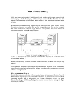 Bab 6. Protokol Routing

Salah satu fungsi dari protokol IP adalah membentuk koneksi dari berbagai macam bentuk
interface yang berbeda. Sistem yang melakukan tugas tersebut disebut IP router. Tipe dari
perangkat ini terpasang dua atau lebih bentuk interface dan meneruskan datagram antar
jaringan.

Ketika mengirim data ke tujuan, suatu host akan melewati sebuah router terlebih dahulu.
Kemudian router akan meneruskan data tersebut hingga tujuannya. Data tersebut mengalir
dari router satu ke router yang lain hingga mencapai host tujuannya. Tiap router melakukan
pemilihan jalan untuk menuju ke hop berikutnya.




                         Gambar 6.1 Operasi routing sebuah pada IP
Gambar   6.1menunjukkan sebuah jaringan dimana host C meneruskan paket data antara
jaringan X dan jaringan Y

Routing table pada tiap perangkat digunakan untuk meneruskan paket data pada jaringan tiap
segmen.

Protocol routing mempunyai kemampuan untuk membangun informasi dalam routing table
secara dinamik. Apabila terjadi perubahan jaringan routing protokol mampu memperbaharui
informasi routing tersebut.

6.1. Autonomous System
Definisi dari Autonomous System (AS) merupakan bagian dari memahami Routing Protocol.
AS merupakan bagian logical dari Jaringan IP yang besar. AS biasanya dimiliki oleh sebuah
organisasi jaringan. AS di administrasi oleh sebuah managemen resmi. AS dapat
dikoneksikan dengan AS lainnya, baik public maupun private. Ilustrasi tentang AS dapat
dilihat pada Gambar 6.2.
 