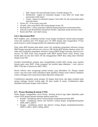 o Stub : bagian AS yang terkoneksi hanya 1 koneksi dengan AS.
          o Multihomed : bagian ini terkoneksi dengan 2 atau lebih AS, tetapi tidak
              meneruskan trafik transit.
          o Transit : bagian ini terkoneksi dengan 2 atau lebih AS, dan meneruskan paket
              lokal dan transit
   •   Nomer AS : 16 bit nomer yang unik
   •   AS path : jalur yang dilalui oleh routing dengan nomer AS
   •   Routing Policy : aturan yang harus dipatuhi tentang bagaimana meneruskan paket.
   •   Network Layer Reachability Information (NLRI) : digunakan untuk advertise router.
   •   Routes dan Path : entri tabel routing

6.6.2. Operasional BGP
BGP neighbor, peer, melakukan koneksi sesuai dengan konfigurasi manual pada perangkat
router dan membuat jalur TCP dengan port 179. BGP speaker akan mengirimkan 19 byte
pesan keepalive untuk menjaga konektivitas (dilakukan tiap 60 detik).

Pada waktu BGP berjalan pada dalam sistem AS, melakukan pengolahan informasi routing
IBGP hingga mencapai administrative distance 200. Ketika BGP berjalan diantara sistem AS,
maka akan melakukan pengolahan informasi routing EBGP hingga mencapai administrative
distance 20. BGP router yang mengolah trafik IBGP disebut transit router. Router yang
berada pada sisi luar dari sistem AS dan menggunakan EBGP akan saling tukar informasi
dengan router ISP.

Semakin bertambahnya jaringan akan mengakibatkan jumlah table routing yang semakin
banyak pada router BGP. Untuk mengatasi hal tersebut dapat dilakukan : route reflector
(RFC 2796) dan Confederation (RFC 3065).

Router reflector akan mengurangi jumlah koneksi yang dibutuhkan AS. Dengan sebuah
router ( atau dua router untuk redundansi) dapat dijadikan sebagai router reflector (duplikasi
router), sehingga router yang lainnya dapat digunakan sebagai peer.

Confederation digunakan untuk jaringan AS dengan skala besar, dan dapat membuat jalan
potong sehingga internal routing pada AS akan mudah di manaj. Confederation dapat
dijalankan bersamaan dengan router reflector.



6.7. Proses Routing di sistem UNIX
Selain dengan menggunakan mesin Router. Routing protocol juga dapat dijalankan pada
sistem UNIX dengan bantuan beberapa aplikasi antara lain :
     • RouteD : mendukung interior routing dengan mengimplementasikan RIP
     • GateD : mendukung interior dan eksterior routing dengan mengimplementasikan
       OSPF, RIPv2, BGP-4
     • Quagga : mendukung interior dan ekterior routing dengan mengimplementasikan
       OSPFv3, RIPv1, RIPv2, RIPng, BGP4
 