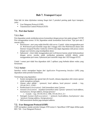 Bab 7. Transport Layer
Pada bab ini akan dijelaskan tentang fungsi dari 2 protokol penting pada layer transport,
yaitu :
    • User Datagram Protocol (UDP)
    • Transmission Control Protocol (TCP)

7.1. Port dan Socket
7.1.1. Port
Port digunakan untuk melakukan proses komunikasi dengan proses lain pada jaringan TCP/IP.
Port menggunakan nomer 16 bit, digunakan untuk komunikasi host-to-host. Tipe port ada 2
macam yaitu :
    • Well-known : port yang sudah dimiliki oleh server. Contoh : telnet menggunakan port
        23. Well-known port memiliki range dari 1 hingga 1023. Port Well-known diatur oleh
        Internet Assigned Number Authority (IANA) dan dapat digunakan oleh proses sistem
        dengan user tertentu yang mendapatkan akses.
    • Ephemeral : client tidak menggunakan port well-known karena untuk berkomunikasi
        dengan server, mereka sudah melakukan perjanjian terlebih dahulu untuk
        menggunakan port mana. Ephemeral port memiliki range dari 1023 hingga 65535.

Untuk 1 nomer port tidak bisa digunakan oleh 2 aplikasi yang berbeda dalam waktu yang
bersamaan.

7.1.2. Socket
Interface socket merupakan bagian dari Application Programming Interface (API) yang
digunakan untuk protokol komunikasi.

Terminologi yang digunakan :
   • Socket merupakan tipe spesial dari file handle, dimana digunakan oleh sistem operasi
      untuk mengakses jaringan.
   • Alamat soket adalah : <protocol, local address, local process> contoh : <tcp,
      193.44.234.3, 12345>
   • Pembicaraan (conversation) : link komunikasi antar 2 proses
   • Asosiasi (Association) : kejadian komunikasi antar 2 proses <protocol, local-address,
      local-process, foreign-address, foreign-process>
          o Contoh : <tcp, 193.44.234.4, 1500, 193.44.234.5, 21>
   • Setengah Asosiasi (half-association) : < protocol, local-address, local-process> atau
      <protocol, foreign-address, foreign-process>
   • Half-association disebut juga transport address.

7.2. User Datagram Protocol (UDP)
UDP merupakan standar protokol dengan STD nomer 6. Spesifikasi UDP dapat dilihat pada
RFC 768 – User Datagram Protocol.
 