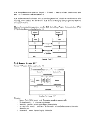 TCP merupakan standar protokol dengan STD nomer 7. Spesifikasi TCP dapat dilihat pada
RFC 793 – Transmission Control Protocol.

TCP memberikan fasilitas untuk aplikasi dibandingkan UDP, karena TCP memberikan error
recovery, flow control, dan reliabilitas. TCP biasa disebut juga sebagai protokol berbasis
connection-oriented.

2 Proses komunikasi menggunakan koneksi TCP disebut InterProcess Communication (IPC).
IPC diilustrasikan seperti pada Gambar 7.4.




                                      Gambar 7.4 IPC

7.3.1. Format Segmen TCP
Format TCP dapat dilihat pada Gambar 7.5.




                                  Gambar 7.5 Format TCP
Dimana :
   • Source Port : 16 bit nomer port. Digunakan untuk menerima reply
   • Destination port : 16 bit nomer port tujuan
   • Sequence Number : nomwer awal data pada segmen
   • Acknowledge number : apabila ACK diset maka ini menjadi nomer urut data yang
      akan diterima
   • Data offset : nomer dimana bagian data mulai
 