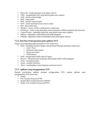 •   Reserved : untuk kegunaan masa depan, diset 0
   •   URG : mengaktifkan titik yang darurat pada suatu segmen
   •   ACK : kolom acknowledge
   •   PSH : fungsi push
   •   RST : mereset suatu koneksi
   •   SYN : untuk mensinkronisasi nomer urutan
   •   FIN : batas akhir data
   •   Window : nomer window untuk proses windowing
   •   Checksum : nomer yang digunakan untuk mengecek validitas pengirim dan penerima
   •   Urgent Pointer : menunjuk pada titik yang darurat pada suatu segmen
   •   Options : digunakna untuk pilihan lain pada datagram
   •   Padding : digunakan untuk membulatkan data pada bagian options

7.3.2. Interface Pemrograman pada aplikasi TCP
Fungsi yang digunakan pada komunikasi TCP antara lain :
   • Open : membuka koneksi dengan memasukkan beberapa parameter antara lain :
           o Actif / Pasif
           o Informasi soket tujuan
           o Nomer port lokal
           o Nilai timeout
   • Send : mengirimkan buffer data ke tujuan
   • Receive : Menerima dan mengcopy data kepada buffer milik pengguna
   • Close : menutup koneksi
   • Status : melihat informasi
   • Abort : membatalkan semua kegiatan send atau receive

7.3.3. Aplikasi yang menggunakan TCP
Hampir keseluruhan aplikasi jaringan menggunakan TCP, standar aplikasi yang
menggunakan TCP antara lain :
   • Telnet
   • File Transfer Protocol (FTP)
   • Simple Mail Transfer Protocol (SMTP)
   • Hyper-Text Transfer Protocol (HTTP)
 
