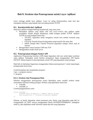 Bab 8. Struktur dan Pemrograman untuk Layer Aplikasi

Layer tertinggi adalah layer aplikasi. Layer ini saling berkomunikasi antar host dan
merupakan interface yang tampak oleh user pada protokol TCP/IP

8.1. Karakteristik dari Aplikasi
Pada layer aplikasi terdapat beberapa karakterisik yang sama yaitu :
   • Merupakan aplikasi yang ditulis oleh user (user-written) atau aplikasi sudah
       merupakan standar dengan didalamnya sudah terdapat produk TCP/IP. Aplikasi
       TCP/IP set yang terdapat antara lain :
            o TELNET, digunakan untuk mengakses remote host melalui terminal yang
                interaktif
            o FTP (File Transfer Protocol) digunakan untuk transfer file antar disk
            o SMTP (Simple Mail Transfer Protocol) digunakan sebagai sistem surat di
                internet
   • Menggunakan sistem transpor UDP atau TCP
   • Menggunakan model client-server

8.2. Pemrograman dengan Socket API
Application Programming Interface (API) dapat digunakan oleh user untuk dapat membuat
suatu aplikasi. Sedangkan untuk fasilitas jaringannya dapat menggunakan API bagian
SOCKET. Dalam bagian ini akan dijelaskan contoh API yang digunakan untuk jaringan.

Pada bab ini dijelaskan bagaimana menggunakan bahasa pemrograman C untuk kepentingan
jaringan pada mesin linux.

Contoh kompilasi dan menjalankan program :
# gcc –o program source.c
# ./program

8.2.1. Struktur dan Penanganan Data
Sebelum menggunakan pemrograman socket diperlukan suatu variable struktur untuk
menyimpan informasi tentang jaringan. Struktur yang diperlukan antara lain :
   • sockaddr
   • sockaddr_in
Contoh penggunaannya yaitu :
struct sockaddr {
       unsigned short sa_family; // address family, AF_xxx
       char sa_data[14]; // 14 bytes of protocol address
};


Dimana, sa_family digunakan untuk penentuan jenis family yang digunakan pada bab ini
menggunakan AF_INET artinya menggunakan family INTERNETWORKING. Sedangkan
untuk sa_data digunakan untuk informasi tujuan dan port yang digunakan.
 