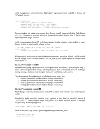Untuk menggunakan struktur tersebut diperlukan 1 lagi struktur yaitu sockadd_in dimana arti
“in” adalah internet


struct sockaddr_in {
       short int sin_family; // Address family
       unsigned short int sin_port; // Port number
       struct in_addr sin_addr; // Internet address
       unsigned char sin_zero[8]; // Same size as struct sockaddr
};


Dengan struktur ini maka programmer akan dengan mudah mengontrol data. Pada bagian
sin_zero digunakan sebagai pelengkap dimana harus diset dengan nilai 0, hal tersebut
dapat digunakan fungsi memset().

Untuk menggunakan alamat IP perlu juga sebuah variabel struktur yaitu struktur in_addr,
dimana struktur in_addr adalah sebagai berikut :
// Internet address (a structure for historical reasons)
struct in_addr {
       unsigned long s_addr; // that’s a 32-bit long, or 4 bytes
};


Sehingga untuk penggunanya dapat dilakukan dengan cara, membuat sebuah variable contoh
ina dan bertipe struct sockaddr_in maka ina.sin_addr.s_addr dapat digunakan sebagai objek
untuk alamat IP.

8.2.1.1. Perubahan variable
Perubahan awal yang dapat digunakan adalah perubahan dari short (2 byte) menjadi long (4
byte). Kemudian perubahan lainnya adalah perubahan dari host menjadi network. Sehingga
masing-masing perubahan bisa disingkat menjadi 1 huruf yaitu , s, l, n, dan h.

Fungsi yang dapat digunakan untuk perubahan tersebut antara lain :
   • htons() : perubahan host ke network dengan sistem short
   • htonl() : perubahan host ke network dengan sistem long
   • ntohs() : perubahan network ke host dengan sistem short
   • ntohl() : perubahan network ke host dengan sistem long

8.2.1.2. Penanganan alamat IP
Ada beberapa cara untuk memasukkan alamat IP kedalam suatu variable pada pemrograman
socket.

Apabila kita sudah memiliki variable struct sockadd_in ina, dan kita memiliki alamat IP
“10.252.102.23”. Maka dengan fungsi inet_addr(), akan dapat merubah alamat IP menjadi
unsigned long. Contoh penggunaan :

ina.sin_addr.s_addr = inet_addr(“10.252.102.23”);


selain itu ada cara yang lainnya, yaitu dengan menggunakan inet_aton :

#include <sys/socket.h>
#include <netinet/in.h>
 