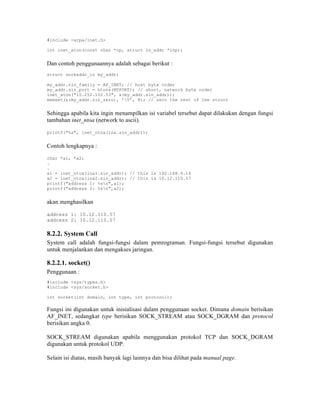 #include <arpa/inet.h>

int inet_aton(const char *cp, struct in_addr *inp);


Dan contoh penggunaannya adalah sebagai berikut :
struct sockaddr_in my_addr;

my_addr.sin_family = AF_INET; // host byte order
my_addr.sin_port = htons(MYPORT); // short, network byte order
inet_aton("10.252.102.53", &(my_addr.sin_addr));
memset(&(my_addr.sin_zero), ’0’, 8); // zero the rest of the struct


Sehingga apabila kita ingin menampilkan isi variabel tersebut dapat dilakukan dengan fungsi
tambahan inet_ntoa (network to ascii).

printf("%s", inet_ntoa(ina.sin_addr));


Contoh lengkapnya :

char *a1, *a2;
.
.
a1 = inet_ntoa(ina1.sin_addr); // this is 192.168.4.14
a2 = inet_ntoa(ina2.sin_addr); // this is 10.12.110.57
printf("address 1: %sn",a1);
printf("address 2: %sn",a2);


akan menghasilkan

address 1: 10.12.110.57
address 2: 10.12.110.57

8.2.2. System Call
System call adalah fungsi-fungsi dalam pemrograman. Fungsi-fungsi tersebut digunakan
untuk menjalankan dan mengakses jaringan.

8.2.2.1. socket()
Penggunaan :
#include <sys/types.h>
#include <sys/socket.h>

int socket(int domain, int type, int protocol);

Fungsi ini digunakan untuk inisialisasi dalam penggunaan socket. Dimana domain berisikan
AF_INET, sedangkat type berisikan SOCK_STREAM atau SOCK_DGRAM dan protocol
berisikan angka 0.

SOCK_STREAM digunakan apabila menggunakan protokol TCP dan SOCK_DGRAM
digunakan untuk protokol UDP.

Selain isi diatas, masih banyak lagi lainnya dan bisa dilihat pada manual page.
 