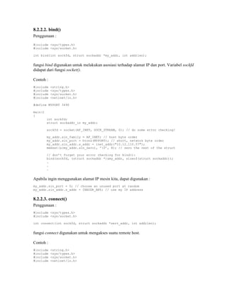 8.2.2.2. bind()
Penggunaan :

#include <sys/types.h>
#include <sys/socket.h>

int bind(int sockfd, struct sockaddr *my_addr, int addrlen);


fungsi bind digunakan untuk melakukan asosiasi terhadap alamat IP dan port. Variabel sockfd
didapat dari fungsi socket().

Contoh :
#include   <string.h>
#include   <sys/types.h>
#include   <sys/socket.h>
#include   <netinet/in.h>

#define MYPORT 3490

main()
{
         int sockfd;
         struct sockaddr_in my_addr;

         sockfd = socket(AF_INET, SOCK_STREAM, 0); // do some error checking!

         my_addr.sin_family = AF_INET; // host byte order
         my_addr.sin_port = htons(MYPORT); // short, network byte order
         my_addr.sin_addr.s_addr = inet_addr("10.12.110.57");
         memset(&(my_addr.sin_zero), ’0’, 8); // zero the rest of the struct

         // don’t forget your error checking for bind():
         bind(sockfd, (struct sockaddr *)&my_addr, sizeof(struct sockaddr));
         .
         .
         .


Apabila ingin menggunakan alamat IP mesin kita, dapat digunakan :
my_addr.sin_port = 0; // choose an unused port at random
my_addr.sin_addr.s_addr = INADDR_ANY; // use my IP address


8.2.2.3. connect()
Penggunaan :
#include <sys/types.h>
#include <sys/socket.h>

int connect(int sockfd, struct sockaddr *serv_addr, int addrlen);


fungsi connect digunakan untuk mengakses suatu remote host.

Contoh :
#include   <string.h>
#include   <sys/types.h>
#include   <sys/socket.h>
#include   <netinet/in.h>
 