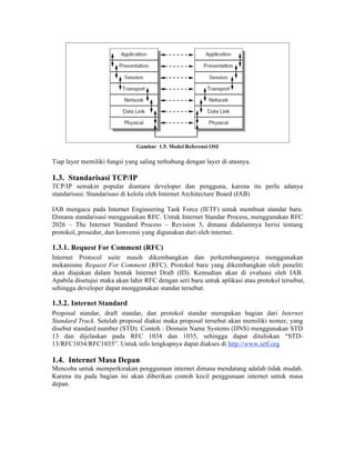 Gambar 1.5. Model Referensi OSI

Tiap layer memiliki fungsi yang saling terhubung dengan layer di atasnya.

1.3. Standarisasi TCP/IP
TCP/IP semakin popular diantara developer dan pengguna, karena itu perlu adanya
standarisasi. Standarisasi di kelola oleh Internet Architecture Board (IAB)

IAB mengacu pada Internet Engineering Task Force (IETF) untuk membuat standar baru.
Dimana standarisasi menggunakan RFC. Untuk Internet Standar Process, menggunakan RFC
2026 – The Internet Standard Process – Revision 3, dimana didalamnya berisi tentang
protokol, prosedur, dan konvensi yang digunakan dari oleh internet.

1.3.1. Request For Comment (RFC)
Internet Protocol suite masih dikembangkan dan perkembangannya menggunakan
mekanisme Request For Comment (RFC). Protokol baru yang dikembangkan oleh peneliti
akan diajukan dalam bentuk Internet Draft (ID). Kemudian akan di evaluasi oleh IAB.
Apabila disetujui maka akan lahir RFC dengan seri baru untuk aplikasi atau protokol tersebut,
sehingga developer dapat menggunakan standar tersebut.

1.3.2. Internet Standard
Proposal standar, draft standar, dan protokol standar merupakan bagian dari Internet
Standard Track. Setelah proposal diakui maka proposal tersebut akan memiliki nomer, yang
disebut standard number (STD). Contoh : Domain Name Systems (DNS) menggunakan STD
13 dan dijelaskan pada RFC 1034 dan 1035, sehingga dapat dituliskan “STD-
13/RFC1034/RFC1035”. Untuk info lengkapnya dapat diakses di http://www.ietf.org

1.4. Internet Masa Depan
Mencoba untuk memperkirakan penggunaan internet dimasa mendatang adalah tidak mudah.
Karena itu pada bagian ini akan diberikan contoh kecil penggunaan internet untuk masa
depan.
 