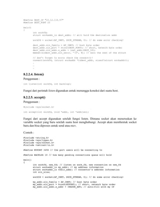 #define DEST_IP "10.12.110.57"
#define DEST_PORT 23

main()
{
         int sockfd;
         struct sockaddr_in dest_addr; // will hold the destination addr

         sockfd = socket(AF_INET, SOCK_STREAM, 0); // do some error checking!

         dest_addr.sin_family = AF_INET; // host byte order
         dest_addr.sin_port = htons(DEST_PORT); // short, network byte order
         dest_addr.sin_addr.s_addr = inet_addr(DEST_IP);
         memset(&(dest_addr.sin_zero), ’0’, 8); // zero the rest of the struct

         // don’t forget to error check the connect()!
         connect(sockfd, (struct sockaddr *)&dest_addr, sizeof(struct sockaddr));
         .
         .
         .


8.2.2.4. listen()
Penggunaan :
int listen(int sockfd, int backlog);


Fungsi dari perintah listen digunakan untuk menunggu koneksi dari suatu host.

8.2.2.5. accept()
Penggunaan :
#include <sys/socket.h>

int accept(int sockfd, void *addr, int *addrlen);


Fungsi dari accept digunakan setelah fungsi listen. Dimana socket akan meneruskan ke
variable socket yang baru setelah suatu host menghubungi. Accept akan membentuk socket
baru dan bisa diproses untuk send atau recv.

Contoh :
#include   <string.h>
#include   <sys/types.h>
#include   <sys/socket.h>
#include   <netinet/in.h>

#define MYPORT 3490 // the port users will be connecting to

#define BACKLOG 10 // how many pending connections queue will hold

main()
{
         int sockfd, new_fd; // listen on sock_fd, new connection on new_fd
         struct sockaddr_in my_addr; // my address information
         struct sockaddr_in their_addr; // connector’s address information
         int sin_size;

         sockfd = socket(AF_INET, SOCK_STREAM, 0); // do some error checking!

         my_addr.sin_family = AF_INET; // host byte order
         my_addr.sin_port = htons(MYPORT); // short, network byte order
         my_addr.sin_addr.s_addr = INADDR_ANY; // auto-fill with my IP
 