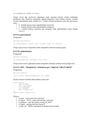int shutdown(int sockfd, int how);


Fungsi close() dan shutdown() digunakan untuk menutup koneksi setelah melakukan
pertukaran data. Shutdown digunakan apabila diinginkan suatu kondisi tertentu, variabel
tersebut ditambahkan pada variable how. Varibel tersebut mempunya nilai dan arti tertentu
yaitu :
    • 0 – Setelah ditutup, hanya diperbolehkan menerima
    • 1 – Setelah ditutup, hanya diperbolehkan mengirim
    • 2 – Seteleh ditutup, menerima dan mengirim tidak diperbolehkan (sama dengan
        close() )

8.2.2.9. getpeername()
Penggunaan :

#include <sys/socket.h>

int getpeername(int sockfd, struct sockaddr *addr, int *addrlen);


Fungsi getpeername() digunakan untuk mengetahui informasi tentang tujuan.

8.2.2.10. gethostname()
Penggunaan :
#include <unistd.h>

int gethostname(char *hostname, size_t size);


Fungsi gethostname() digunakan untuk mengetahui informasi tentang mesin jaringan kita.

8.2.2.11. DNS – Mengirim ke “whitehouse.gov”, Dijawab “198.137.240.92”
Penggunaan :
#include <netdb.h>

struct hostent *gethostbyname(const char *name);


Struktur hostent memiliki objek didalam antara lain :
struct hostent {
       char *h_name;
       char **h_aliases;
       int h_addrtype;
       int h_length;
       char **h_addr_list;
};
#define h_addr h_addr_list[0]


Dimana :
   • h_name – nama resmi dari suatu host
   • h_aliases – NULL , nama alternatif dari suatu host
   • h_addrtype – type dari alamat, contoh AF_INET
   • h_length – panjang dari data alamat IP
   • h_addr_list – ZERO, sekumpulan IP dengan nama tersebut
 