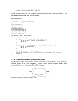 •   h_addr – alamat pertama dari h_addr_list

Untuk mendapatkan hasil dari struktur hostent digunakan fungsi gethostbyname(). Cara
penggunaan dapat dilihat pada contoh program.

Contoh program :
/*
** getip.c - a hostname lookup demo
*/

#include   <stdio.h>
#include   <stdlib.h>
#include   <errno.h>
#include   <netdb.h>
#include   <sys/types.h>
#include   <sys/socket.h>
#include   <netinet/in.h>
#include   <arpa/inet.h>

int main(int argc, char *argv[])
{
       struct hostent *h;
       if (argc != 2) { // error check the command line
              fprintf(stderr,"usage: getip addressn");
              exit(1);
       }

        if ((h=gethostbyname(argv[1])) == NULL) { // get the host info
               herror("gethostbyname");
               exit(1);
        }

        printf("Host name : %sn", h->h_name);
        printf("IP Address : %sn", inet_ntoa(*((struct in_addr *)h->h_addr)));
        return 0;
}



8.2.3. Skenario penggunaan pemrograman socket
Pemrograman socket menggunakan sistem client-server, dimana proses client berbicara
dengan proses server dan sebaliknya. Contoh, client dengan aplikasi telnet akan
menghubungi server yang menjalankan aplikasi telnetd.




                                  Gambar 8.1 Client-Server
Diagram alir yang digunakan tampak pada
 