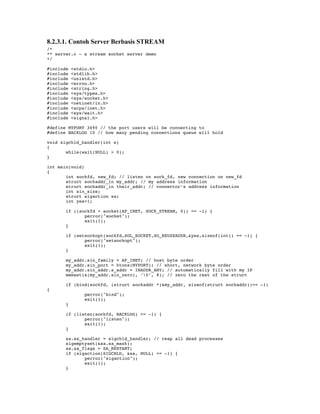 8.2.3.1. Contoh Server Berbasis STREAM
/*
** server.c - a stream socket server demo
*/

#include   <stdio.h>
#include   <stdlib.h>
#include   <unistd.h>
#include   <errno.h>
#include   <string.h>
#include   <sys/types.h>
#include   <sys/socket.h>
#include   <netinet/in.h>
#include   <arpa/inet.h>
#include   <sys/wait.h>
#include   <signal.h>

#define MYPORT 3490 // the port users will be connecting to
#define BACKLOG 10 // how many pending connections queue will hold

void sigchld_handler(int s)
{
       while(wait(NULL) > 0);
}

int main(void)
{
       int sockfd, new_fd; // listen on sock_fd, new connection on new_fd
       struct sockaddr_in my_addr; // my address information
       struct sockaddr_in their_addr; // connector’s address information
       int sin_size;
       struct sigaction sa;
       int yes=1;

       if ((sockfd = socket(AF_INET, SOCK_STREAM, 0)) == -1) {
              perror("socket");
              exit(1);
       }

       if (setsockopt(sockfd,SOL_SOCKET,SO_REUSEADDR,&yes,sizeof(int)) == -1) {
              perror("setsockopt");
              exit(1);
       }

       my_addr.sin_family = AF_INET; // host byte order
       my_addr.sin_port = htons(MYPORT); // short, network byte order
       my_addr.sin_addr.s_addr = INADDR_ANY; // automatically fill with my IP
       memset(&(my_addr.sin_zero), ’0’, 8); // zero the rest of the struct

       if (bind(sockfd, (struct sockaddr *)&my_addr, sizeof(struct sockaddr))== -1)
{
                perror("bind");
                exit(1);
       }

       if (listen(sockfd, BACKLOG) == -1) {
              perror("listen");
              exit(1);
       }

       sa.sa_handler = sigchld_handler; // reap all dead processes
       sigemptyset(&sa.sa_mask);
       sa.sa_flags = SA_RESTART;
       if (sigaction(SIGCHLD, &sa, NULL) == -1) {
              perror("sigaction");
              exit(1);
       }
 