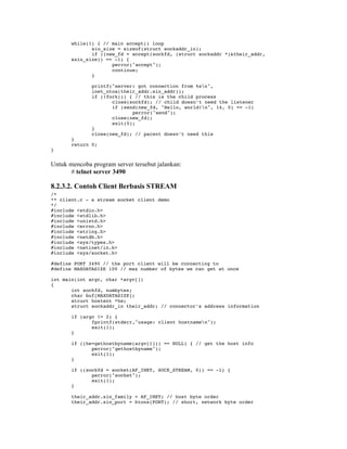 while(1) { // main accept() loop
              sin_size = sizeof(struct sockaddr_in);
              if ((new_fd = accept(sockfd, (struct sockaddr *)&their_addr,
       &sin_size)) == -1) {
                     perror("accept");
                     continue;
              }

              printf("server: got connection from %sn",
              inet_ntoa(their_addr.sin_addr));
              if (!fork()) { // this is the child process
                     close(sockfd); // child doesn’t need the listener
                     if (send(new_fd, "Hello, world!n", 14, 0) == -1)
                            perror("send");
                     close(new_fd);
                     exit(0);
              }
              close(new_fd); // parent doesn’t need this
       }
       return 0;
}


Untuk mencoba program server tersebut jalankan:
      # telnet server 3490

8.2.3.2. Contoh Client Berbasis STREAM
/*
** client.c - a stream socket client demo
*/
#include <stdio.h>
#include <stdlib.h>
#include <unistd.h>
#include <errno.h>
#include <string.h>
#include <netdb.h>
#include <sys/types.h>
#include <netinet/in.h>
#include <sys/socket.h>

#define PORT 3490 // the port client will be connecting to
#define MAXDATASIZE 100 // max number of bytes we can get at once

int main(int argc, char *argv[])
{
       int sockfd, numbytes;
       char buf[MAXDATASIZE];
       struct hostent *he;
       struct sockaddr_in their_addr; // connector’s address information

       if (argc != 2) {
              fprintf(stderr,"usage: client hostnamen");
              exit(1);
       }

       if ((he=gethostbyname(argv[1])) == NULL) { // get the host info
              perror("gethostbyname");
              exit(1);
       }

       if ((sockfd = socket(AF_INET, SOCK_STREAM, 0)) == -1) {
              perror("socket");
              exit(1);
       }

       their_addr.sin_family = AF_INET; // host byte order
       their_addr.sin_port = htons(PORT); // short, network byte order
 