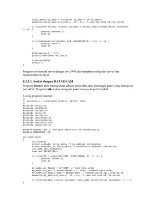 their_addr.sin_addr = *((struct in_addr *)he->h_addr);
        memset(&(their_addr.sin_zero), ’0’, 8); // zero the rest of the struct

       if (connect(sockfd, (struct sockaddr *)&their_addr,sizeof(struct sockaddr))
== -1) {
              perror("connect");
              exit(1);
       }

        if ((numbytes=recv(sockfd, buf, MAXDATASIZE-1, 0)) == -1) {
               perror("recv");
               exit(1);
        }

        buf[numbytes] = ’0’;
        printf("Received: %s",buf);

        close(sockfd);
        return 0;
}


Program ini mencari server dengan port 3490 dan menerima string dari server dan
menampilkan ke layar.

8.2.3.3. Socket dengan DATAGRAM
Program listener akan bersiap pada sebuah mesin dan akan menunggu paket yang menuju ke
port 4950. Program talker akan mengirim paket menuju ke port tersebut.

Listing program listernet :
/*
** listener.c - a datagram sockets "server" demo
*/
#include <stdio.h>
#include <stdlib.h>
#include <unistd.h>
#include <errno.h>
#include <string.h>
#include <sys/types.h>
#include <sys/socket.h>
#include <netinet/in.h>
#include <arpa/inet.h>

#define MYPORT 4950 // the port users will be connecting to
#define MAXBUFLEN 100

int main(void)
{
       int sockfd;
       struct sockaddr_in my_addr; // my address information
       struct sockaddr_in their_addr; // connector’s address information
       int addr_len, numbytes;
       char buf[MAXBUFLEN];

        if ((sockfd = socket(AF_INET, SOCK_DGRAM, 0)) == -1) {
               perror("socket");
               exit(1);
        }

        my_addr.sin_family = AF_INET; // host byte order
        my_addr.sin_port = htons(MYPORT); // short, network byte order
        my_addr.sin_addr.s_addr = INADDR_ANY; // automatically fill with my IP
        memset(&(my_addr.sin_zero), ’0’, 8); // zero the rest of the struct

        if (bind(sockfd, (struct sockaddr *)&my_addr,sizeof(struct sockaddr)) == -1)
{
 