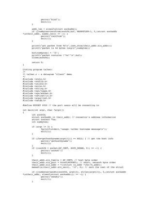 perror("bind");
              exit(1);
       }

       addr_len = sizeof(struct sockaddr);
       if ((numbytes=recvfrom(sockfd,buf, MAXBUFLEN-1, 0,(struct sockaddr
*)&their_addr, &addr_len)) == -1) {
              perror("recvfrom");
              exit(1);
       }

       printf("got packet from %sn",inet_ntoa(their_addr.sin_addr));
       printf("packet is %d bytes longn",numbytes);

       buf[numbytes] = ’0’;
       printf("packet contains "%s"n",buf);
       close(sockfd);

       return 0;
}

Listing program talker:
/*
** talker.c - a datagram "client" demo
*/
#include <stdio.h>
#include <stdlib.h>
#include <unistd.h>
#include <errno.h>
#include <string.h>
#include <sys/types.h>
#include <sys/socket.h>
#include <netinet/in.h>
#include <arpa/inet.h>
#include <netdb.h>

#define MYPORT 4950 // the port users will be connecting to

int main(int argc, char *argv[])
{
       int sockfd;
       struct sockaddr_in their_addr; // connector’s address information
       struct hostent *he;
       int numbytes;

       if (argc != 3) {
              fprintf(stderr,"usage: talker hostname messagen");
              exit(1);
       }

       if ((he=gethostbyname(argv[1])) == NULL) { // get the host info
              perror("gethostbyname");
              exit(1);
       }
       if ((sockfd = socket(AF_INET, SOCK_DGRAM, 0)) == -1) {
              perror("socket");
              exit(1);
       }

       their_addr.sin_family = AF_INET; // host byte order
       their_addr.sin_port = htons(MYPORT); // short, network byte order
       their_addr.sin_addr = *((struct in_addr *)he->h_addr);
       memset(&(their_addr.sin_zero), ’0’, 8); // zero the rest of the struct

       if ((numbytes=sendto(sockfd, argv[2], strlen(argv[2]), 0,(struct sockaddr
*)&their_addr, sizeof(struct sockaddr))) == -1) {
              perror("sendto");
              exit(1);
       }
 