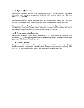 1.4.1. Aplikasi Multimedia
Penggunaan bandwidth semakin lama akan semakin efisien, banyak teknologi yang dapat
digunakan untuk mengatur penggunaan bandwidth salah satunya Dense Wave Division
Multiplexing (DWDM).

Penggunaan bandwidth banyak digunakan pada aplikasi multimedia, antara lain Voice over
Internet Protocol (VoIP) dan masih banyak lagi lainnya, bahkan untuk video conference.

Sekarang untuk mendengarkan lagu dengan internet sudah dapat kita rasakan, dan
dikedepannya akan dimungkinkan semua perangkat terkoneksi melalui internet dan masih
banyak lagi lainnya. Atau mungkin anda sendiri akan diberi IP Address... ???

1.4.2. Penggunaan untuk komersial
Penggunaan teknologi Virtual Private Networking (VPN) semakin banyak digunakan oleh
perusahaan. VPN digunakan untuk mengamankan komunikasi yang digunakan oleh sebuah
perusahaan. Misal untuk Virtual meeting.

1.4.3. Wireless Internet
Penggunaan aplikasi tanpa kabel sangat meningkatkan mobilitas seseorang, sehingga
kebutuhan internet wireless akan semakin populer. Dengan adanya teknologi bluetooth, Wifi
IEEE802.11, Wi-MAX dan yang lainnya akan mendukung internet tanpa kabel.
 