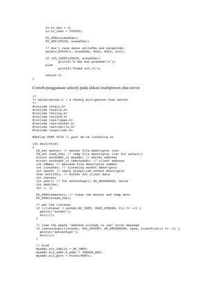 tv.tv_sec = 2;
         tv.tv_usec = 500000;

         FD_ZERO(&readfds);
         FD_SET(STDIN, &readfds);

         // don’t care about writefds and exceptfds:
         select(STDIN+1, &readfds, NULL, NULL, &tv);

         if (FD_ISSET(STDIN, &readfds))
                printf("A key was pressed!n");
         else
                printf("Timed out.n");

         return 0;
}


Contoh penggunaan select() pada alikasi multiperson chat server

/*
** selectserver.c - a cheezy multiperson chat server
*/
#include <stdio.h>
#include <stdlib.h>
#include <string.h>
#include <unistd.h>
#include <sys/types.h>
#include <sys/socket.h>
#include <netinet/in.h>
#include <arpa/inet.h>

#define PORT 9034 // port we’re listening on

int main(void)
{
  fd_set master; // master file descriptor list
  fd_set read_fds; // temp file descriptor list for select()
  struct sockaddr_in myaddr; // server address
  struct sockaddr_in remoteaddr; // client address
  int fdmax; // maximum file descriptor number
  int listener; // listening socket descriptor
  int newfd; // newly accept()ed socket descriptor
  char buf[256]; // buffer for client data
  int nbytes;
  int yes=1; // for setsockopt() SO_REUSEADDR, below
  int addrlen;
  int i, j;

    FD_ZERO(&master); // clear the master and temp sets
    FD_ZERO(&read_fds);

    // get the listener
    if ((listener = socket(AF_INET, SOCK_STREAM, 0)) == -1) {
      perror("socket");
      exit(1);
    }

    // lose the pesky "address already in use" error message
    if (setsockopt(listener, SOL_SOCKET, SO_REUSEADDR, &yes, sizeof(int)) == -1) {
      perror("setsockopt");
      exit(1);
    }

    // bind
    myaddr.sin_family = AF_INET;
    myaddr.sin_addr.s_addr = INADDR_ANY;
    myaddr.sin_port = htons(PORT);
 