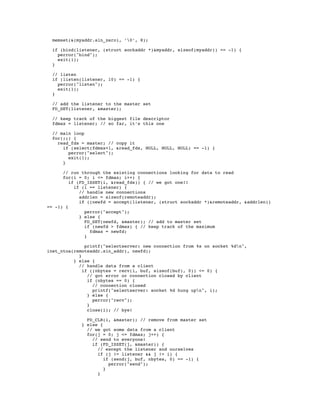 memset(&(myaddr.sin_zero), ’0’, 8);

  if (bind(listener, (struct sockaddr *)&myaddr, sizeof(myaddr)) == -1) {
    perror("bind");
    exit(1);
  }

  // listen
  if (listen(listener, 10) == -1) {
    perror("listen");
    exit(1);
  }

  // add the listener to the master set
  FD_SET(listener, &master);

  // keep track of the biggest file descriptor
  fdmax = listener; // so far, it’s this one

  // main loop
  for(;;) {
    read_fds = master; // copy it
      if (select(fdmax+1, &read_fds, NULL, NULL, NULL) == -1) {
        perror("select");
        exit(1);
      }

      // run through the existing connections looking for data to read
      for(i = 0; i <= fdmax; i++) {
         if (FD_ISSET(i, &read_fds)) { // we got one!!
           if (i == listener) {
             // handle new connections
             addrlen = sizeof(remoteaddr);
             if ((newfd = accept(listener, (struct sockaddr *)&remoteaddr, &addrlen))
== -1) {
               perror("accept");
             } else {
               FD_SET(newfd, &master); // add to master set
               if (newfd > fdmax) { // keep track of the maximum
                 fdmax = newfd;
               }

               printf("selectserver: new connection from %s on socket %dn",
inet_ntoa(remoteaddr.sin_addr), newfd);
            }
          } else {
            // handle data from a client
              if ((nbytes = recv(i, buf, sizeof(buf), 0)) <= 0) {
                // got error or connection closed by client
                if (nbytes == 0) {
                  // connection closed
                  printf("selectserver: socket %d hung upn", i);
                } else {
                  perror("recv");
                }
                close(i); // bye!

               FD_CLR(i, &master); // remove from master set
             } else {
               // we got some data from a client
               for(j = 0; j <= fdmax; j++) {
                 // send to everyone!
                 if (FD_ISSET(j, &master)) {
                   // except the listener and ourselves
                   if (j != listener && j != i) {
                      if (send(j, buf, nbytes, 0) == -1) {
                        perror("send");
                      }
                   }
 