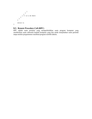 }
                     }
                   }
                 } // it’s SO UGLY!
             }
         }
     }

     return 0;
}


8.3. Remote Procedure Call (RPC)
RPC adalah suatu protokol yang memperbolehkan suatu program komputer yang
memberikan suatu subroutin kepada komputer yang lain untuk menjalankan suatu perintah
tanpa melalui programmner membuat program terlebih dahulu.
 