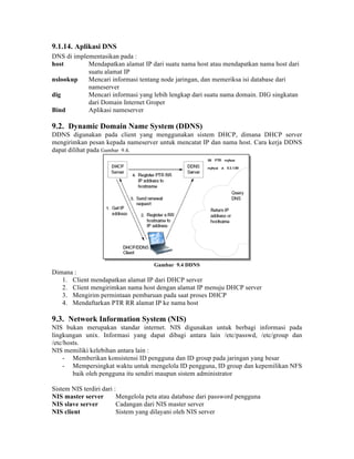 9.1.14. Aplikasi DNS
DNS di implementasikan pada :
host        Mendapatkan alamat IP dari suatu nama host atau mendapatkan nama host dari
            suatu alamat IP
nslookup    Mencari informasi tentang node jaringan, dan memeriksa isi database dari
            nameserver
dig         Mencari informasi yang lebih lengkap dari suatu nama domain. DIG singkatan
            dari Domain Internet Groper
Bind        Aplikasi nameserver

9.2. Dynamic Domain Name System (DDNS)
DDNS digunakan pada client yang menggunakan sistem DHCP, dimana DHCP server
mengirimkan pesan kepada nameserver untuk mencatat IP dan nama host. Cara kerja DDNS
dapat dilihat pada Gambar 9.4.




                                     Gambar 9.4 DDNS
Dimana :
   1. Client mendapatkan alamat IP dari DHCP server
   2. Client mengirimkan nama host dengan alamat IP menuju DHCP server
   3. Mengirim permintaan pembaruan pada saat proses DHCP
   4. Mendaftarkan PTR RR alamat IP ke nama host

9.3. Network Information System (NIS)
NIS bukan merupakan standar internet. NIS digunakan untuk berbagi informasi pada
lingkungan unix. Informasi yang dapat dibagi antara lain /etc/passwd, /etc/group dan
/etc/hosts.
NIS memiliki kelebihan antara lain :
    - Memberikan konsistensi ID pengguna dan ID group pada jaringan yang besar
    - Mempersingkat waktu untuk mengelola ID pengguna, ID group dan kepemilikan NFS
        baik oleh pengguna itu sendiri maupun sistem administrator

Sistem NIS terdiri dari :
NIS master server        Mengelola peta atau database dari password pengguna
NIS slave server         Cadangan dari NIS master server
NIS client               Sistem yang dilayani oleh NIS server
 