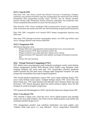 10.3.1. Sejarah SSH
Pada tahun 1995, Tatu Ylonen, peneliti dari Helsinki University of Technology, Finlandia,
mendesign suatu protokol keamanan yang bisa mengamankan dari teknik password sniffing.
Keberhasilan SSH menggantikan protokol rlogin, TELNET, dan rsh. Dimana protokol-
protokol tersebut tidak memberikan fasilitas keamanan authentikasi dan kerahasiaan data.
Ylonen mempublikasikan protokol ini secara freeware pada juli 1995.

Pada Desember 1995, Ylonen mendirikan SSH Communications Security yang digunakan
untuk memasarkan dan mendevelop SSH, dan SSH berkembang menjadi protokol proprietary.

Pada 1996, SSH-1 mengalami revisi menjadi SSH-2 dengan menggunakan algoritma yang
lebih aman.

Pada tahun 1999, beberapa komunitas menginginkan adanya versi SSH yang berbasis open
source, sehingga dibentuk yang namanya OpenSSH.

10.3.2. Penggunaan SSH
SSH banyak digunakan untuk :
   - Dengan SSH client yang digunakan untuk pengontrolan server secara jarak jauh.
   - Dengan kombinasi SFTP dapat melakukan transfer file
   - Dengan kombinasi rsync dapat digunakan sebagai mirror, backup
   - Dengan kombinasi SCP digunakan untuk aplikasi rcp dengan kemampuan keamanan
      data
   - Penerus Port atau tunneling

10.4. Virtual Network Computing (VNC)
VNC adalah sistem yang digunakan untuk melakukan pembagian sumber untuk desktop,
dimana menggunakan protokol RFB (Remote Frame Buffer) yang digunakan untuk
mengatur komputer lain secara jarak jauh. VNC mengirimkan informasi penekanan
tombol keyboard dan klik pada mouse sehingga dapat mengontrol komputer lain pada
jaringan dan menampilkan layar pada komputer pengontrol.

VNC bersifat platform-independent, artinya VNC viewer dapat terhubung dengan VNC
server walau berbeda sistem operasi. Terdapat berbagai macam VNC server-client dan
dalam bentuk java. VNC dapat dikontrol dari beberapa client sekaligus dalam saat yang
bersamaan. VNC banyak digunakan dalam hal remote technical support, akses file dari
komputer di rumah ke komputer tempat kerja.

VNC pertama kali dikembangkan di AT&T, dan bersifat opensource dengan lisensi GPL.

10.4.1. Cara Kerja VNC
VNC memiliki 2 bagian yaitu, client dan server. Server adalah program yang membagi
sumber dan layar pada komputer, dan Clinet (viewer) adalah program yang melihat dan
melakukan interaksi dengan server.

VNC menggunakan protokol yang sederhana berdasarkan cara kerja graphic yaitu
“letakkan kotak pada posisi x,y yang diberikan”. Server mengirimkan framebuffer
 