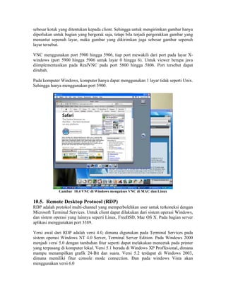 sebesar kotak yang ditentukan kepada client. Sehingga untuk mengirimkan gambar hanya
diperlukan untuk bagian yang bergerak saja, tetapi bila terjadi pergerakkan gambar yang
menuntut sepenuh layar, maka gambar yang dikirimkan juga sebesar gambar sepenuh
layar tersebut.

VNC menggunakan port 5900 hingga 5906, tiap port mewakili dari port pada layar X-
windows (port 5900 hingga 5906 untuk layar 0 hingga 6). Untuk viewer berupa java
diimplementasikan pada RealVNC pada port 5800 hingga 5806. Port tersebut dapat
dirubah.

Pada komputer Windows, komputer hanya dapat menggunakan 1 layar tidak seperti Unix.
Sehingga hanya menggunakan port 5900.




              Gambar 10.4 VNC di Windows mengakses VNC di MAC dan Linux

10.5. Remote Desktop Protocol (RDP)
RDP adalah protokol multi-channel yang memperbolehkan user untuk terkoneksi dengan
Microsoft Terminal Services. Untuk client dapat dilakukan dari sistem operasi Windows,
dan sistem operasi yang lainnya seperti Linux, FreeBSD, Mac OS X. Pada bagian server
aplikasi menggunakan port 3389.

Versi awal dari RDP adalah versi 4.0, dimana digunakan pada Terminal Services pada
sistem operasi Windows NT 4.0 Server, Terminal Server Edition. Pada Windows 2000
menjadi versi 5.0 dengan tambahan fitur seperti dapat melakukan mencetak pada printer
yang terpasang di komputer lokal. Versi 5.1 berada di Windows XP Proffesional, dimana
mampu menampilkan grafik 24-Bit dan suara. Versi 5.2 terdapat di Windows 2003,
dimana memiliki fitur console mode connection. Dan pada windows Vista akan
menggunakan versi 6.0
 