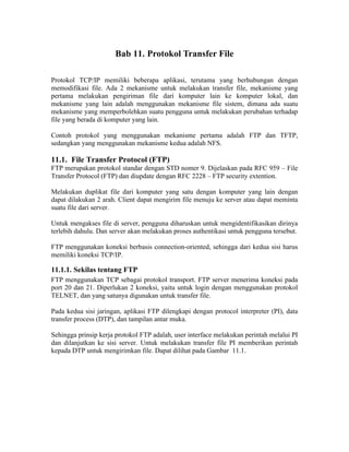 Bab 11. Protokol Transfer File

Protokol TCP/IP memiliki beberapa aplikasi, terutama yang berhubungan dengan
memodifikasi file. Ada 2 mekanisme untuk melakukan transfer file, mekanisme yang
pertama melakukan pengiriman file dari komputer lain ke komputer lokal, dan
mekanisme yang lain adalah menggunakan mekanisme file sistem, dimana ada suatu
mekanisme yang memperbolehkan suatu pengguna untuk melakukan perubahan terhadap
file yang berada di komputer yang lain.

Contoh protokol yang menggunakan mekanisme pertama adalah FTP dan TFTP,
sedangkan yang menggunakan mekanisme kedua adalah NFS.

11.1. File Transfer Protocol (FTP)
FTP merupakan protokol standar dengan STD nomer 9. Dijelaskan pada RFC 959 – File
Transfer Protocol (FTP) dan diupdate dengan RFC 2228 – FTP security extention.

Melakukan duplikat file dari komputer yang satu dengan komputer yang lain dengan
dapat dilakukan 2 arah. Client dapat mengirim file menuju ke server atau dapat meminta
suatu file dari server.

Untuk mengakses file di server, pengguna diharuskan untuk mengidentifikasikan dirinya
terlebih dahulu. Dan server akan melakukan proses authentikasi untuk pengguna tersebut.

FTP menggunakan koneksi berbasis connection-oriented, sehingga dari kedua sisi harus
memiliki koneksi TCP/IP.

11.1.1. Sekilas tentang FTP
FTP menggunakan TCP sebagai protokol transport. FTP server menerima koneksi pada
port 20 dan 21. Diperlukan 2 koneksi, yaitu untuk login dengan menggunakan protokol
TELNET, dan yang satunya digunakan untuk transfer file.

Pada kedua sisi jaringan, aplikasi FTP dilengkapi dengan protocol interpreter (PI), data
transfer process (DTP), dan tampilan antar muka.

Sehingga prinsip kerja protokol FTP adalah, user interface melakukan perintah melalui PI
dan dilanjutkan ke sisi server. Untuk melakukan transfer file PI memberikan perintah
kepada DTP untuk mengirimkan file. Dapat dilihat pada Gambar 11.1.
 