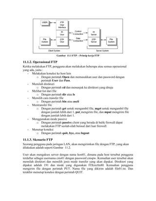Gambar 11.1 FTP – Prinsip kerja FTP

11.1.2. Operasional FTP
Ketika melakukan FTP, pengguna akan melakukan beberapa atau semua operasional
yang ada, yaitu :
   - Melakukan koneksi ke host lain
           o Dengan perintah Open dan memasukkan user dan password dengan
               perintah User dan Pass.
   - Memilah direktori
           o Dengan perintah cd dan menunjuk ke direktori yang dituju
   - Melihat list dari file
           o Dengan perintah dir atau ls
   - Memilih cara transfer file
           o Dengan perintah bin atau ascii
   - Mentransfer file
           o Dengan perintah get untuk mengambil file, mget untuk mengambil file
               dengan jumlah lebih dari 1, put¸mengirim file, dan mput mengirim file
               dengan jumlah lebih dari 1.
   - Menggunakan mode passive
           o Dengan perintah passive client yang berada di balik firewall dapat
               melakukan FTP seolah-olah berasal dari luar firewall.
   - Menutup koneksi
           o Dengan perintah quit, bye, atau logout

11.1.3. Skenario FTP
Seorang pengguna pada jaringan LAN, akan mengirimkan file dengan FTP, yang akan
dilakukan adalah seperti Gambar 11.2.

User akan mengakses server dengan nama host01, dimana pada host tersebut pengguna
terdaftar sebagai usernama cms01 dengan password cmspw. Kemudian user tersebut akan
memilah direktori dan memilih jenis mode transfer yang akan dipakai. Direktori yang
dipakai adalah 191 dan mode yang digunakan FIXrecfm80. Kemudian pengguna
mengirim file dengan perintah PUT. Nama file yang dikirim adalah file01.tst. Dan
terakhir menutup koneksi dengan perintah QUIT.
 