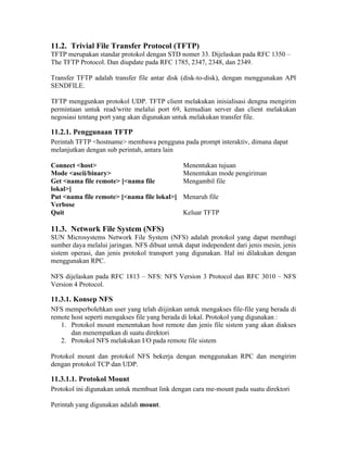 11.2. Trivial File Transfer Protocol (TFTP)
TFTP merupakan standar protokol dengan STD nomer 33. Dijelaskan pada RFC 1350 –
The TFTP Protocol. Dan diupdate pada RFC 1785, 2347, 2348, dan 2349.

Transfer TFTP adalah transfer file antar disk (disk-to-disk), dengan menggunakan API
SENDFILE.

TFTP menggunkan protokol UDP. TFTP client melakukan inisialisasi dengna mengirim
permintaan untuk read/write melalui port 69, kemudian server dan client melakukan
negosiasi tentang port yang akan digunakan untuk melakukan transfer file.

11.2.1. Penggunaan TFTP
Perintah TFTP <hostname> membawa pengguna pada prompt interaktiv, dimana dapat
melanjutkan dengan sub perintah, antara lain

Connect <host>                                 Menentukan tujuan
Mode <ascii/binary>                            Menentukan mode pengiriman
Get <nama file remote> [<nama file             Mengambil file
lokal>]
Put <nama file remote> [<nama file lokal>]     Menaruh file
Verbose
Quit                                           Keluar TFTP

11.3. Network File System (NFS)
SUN Microsystems Network File System (NFS) adalah protokol yang dapat membagi
sumber daya melalui jaringan. NFS dibuat untuk dapat independent dari jenis mesin, jenis
sistem operasi, dan jenis protokol transport yang digunakan. Hal ini dilakukan dengan
menggunakan RPC.

NFS dijelaskan pada RFC 1813 – NFS: NFS Version 3 Protocol dan RFC 3010 – NFS
Version 4 Protocol.

11.3.1. Konsep NFS
NFS memperbolehkan user yang telah diijinkan untuk mengakses file-file yang berada di
remote host seperti mengakses file yang berada di lokal. Protokol yang digunakan :
   1. Protokol mount menentukan host remote dan jenis file sistem yang akan diakses
       dan menempatkan di suatu direktori
   2. Protokol NFS melakukan I/O pada remote file sistem

Protokol mount dan protokol NFS bekerja dengan menggunakan RPC dan mengirim
dengan protokol TCP dan UDP.

11.3.1.1. Protokol Mount
Protokol ini digunakan untuk membuat link dengan cara me-mount pada suatu direktori

Perintah yang digunakan adalah mount.
 