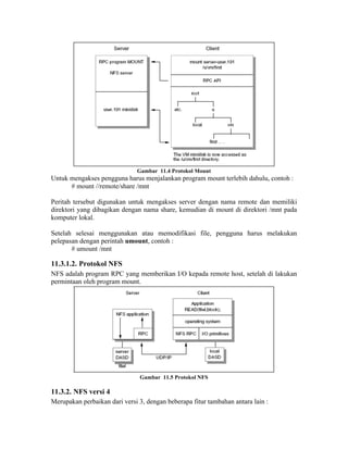 Gambar 11.4 Protokol Mount
Untuk mengakses pengguna harus menjalankan program mount terlebih dahulu, contoh :
      # mount //remote/share /mnt

Peritah tersebut digunakan untuk mengakses server dengan nama remote dan memiliki
direktori yang dibagikan dengan nama share, kemudian di mount di direktori /mnt pada
komputer lokal.

Setelah selesai menggunakan atau memodifikasi file, pengguna harus melakukan
pelepasan dengan perintah umount, contoh :
       # umount /mnt

11.3.1.2. Protokol NFS
NFS adalah program RPC yang memberikan I/O kepada remote host, setelah di lakukan
permintaan oleh program mount.




                               Gambar 11.5 Protokol NFS

11.3.2. NFS versi 4
Merupakan perbaikan dari versi 3, dengan beberapa fitur tambahan antara lain :
 