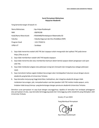 BUKU JAWABAN UJIAN UNIVERSITAS TERBUKA
Surat Pernyataan Mahasiswa
Kejujuran Akademik
Yang bertanda tangan di bawah ini:
Nama Mahasiswa : Ayu Imtyas Rusdiansyah…………………………………………………..
NIM : 858745338……………………………………………………………………..
Kode/Nama Mata Kuliah : PDGK4406/Pembelajaran Matematika SD………………………..
Fakultas : Fakultas Keguruan dan Ilmu Pendidikan (FKIP)…………………..
Program Studi : 119 / PGSD S1……………………………………………………………….
UPBJJ-UT : Surabaya…………………………………………………………………………
1. Saya tidak menerima naskah UAS THE dari siapapun selain mengunduh dari aplikasi THE pada laman
https://the.ut.ac.id.
2. Saya tidak memberikan naskah UAS THE kepada siapapun.
3. Saya tidak menerima dan atau memberikan bantuan dalam bentuk apapun dalam pengerjaan soal ujian
UAS THE.
4. Saya tidak melakukan plagiasi atas pekerjaan orang lain (menyalin dan mengakuinya sebagai pekerjaan
saya).
5. Saya memahami bahwa segala tindakan kecurangan akan mendapatkan hukuman sesuai dengan aturan
akademik yang berlaku di Universitas Terbuka.
6. Saya bersedia menjunjung tinggi ketertiban, kedisiplinan, dan integritas akademik dengan tidak
melakukan kecurangan, joki, menyebarluaskan soal dan jawaban UAS THE melalui media apapun, serta
tindakan tidak terpuji lainnya yang bertentangan dengan peraturan akademik Universitas Terbuka.
Demikian surat pernyataan ini saya buat dengan sesungguhnya. Apabila di kemudian hari terdapat pelanggaran
atas pernyataan di atas, saya bersedia bertanggung jawab dan menanggung sanksi akademik yang ditetapkan oleh
Universitas Terbuka.
Gresik, 27 Juni 2023
Yang Membuat Pernyataan
Ayu Imtyas Rusdiansyah
 